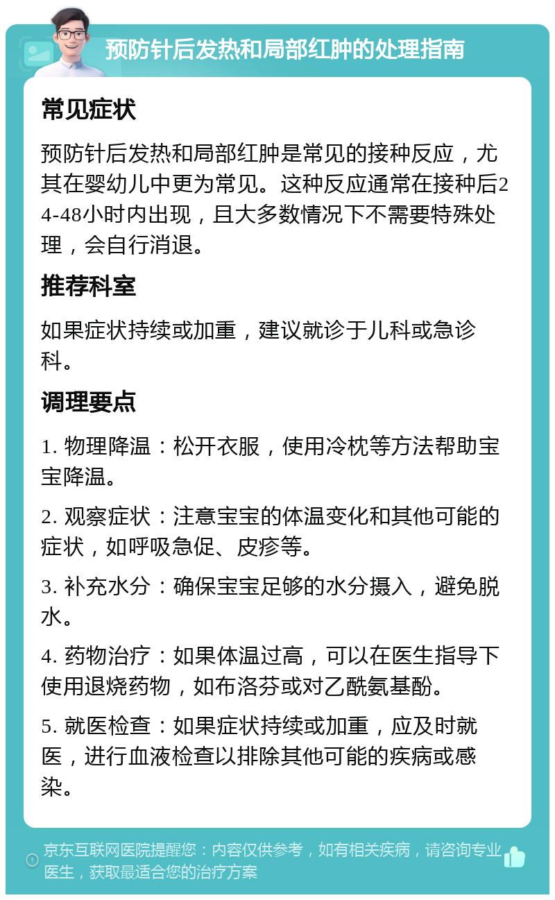 预防针后发热和局部红肿的处理指南 常见症状 预防针后发热和局部红肿是常见的接种反应，尤其在婴幼儿中更为常见。这种反应通常在接种后24-48小时内出现，且大多数情况下不需要特殊处理，会自行消退。 推荐科室 如果症状持续或加重，建议就诊于儿科或急诊科。 调理要点 1. 物理降温：松开衣服，使用冷枕等方法帮助宝宝降温。 2. 观察症状：注意宝宝的体温变化和其他可能的症状，如呼吸急促、皮疹等。 3. 补充水分：确保宝宝足够的水分摄入，避免脱水。 4. 药物治疗：如果体温过高，可以在医生指导下使用退烧药物，如布洛芬或对乙酰氨基酚。 5. 就医检查：如果症状持续或加重，应及时就医，进行血液检查以排除其他可能的疾病或感染。