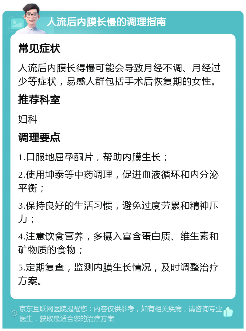 人流后内膜长慢的调理指南 常见症状 人流后内膜长得慢可能会导致月经不调、月经过少等症状，易感人群包括手术后恢复期的女性。 推荐科室 妇科 调理要点 1.口服地屈孕酮片，帮助内膜生长； 2.使用坤泰等中药调理，促进血液循环和内分泌平衡； 3.保持良好的生活习惯，避免过度劳累和精神压力； 4.注意饮食营养，多摄入富含蛋白质、维生素和矿物质的食物； 5.定期复查，监测内膜生长情况，及时调整治疗方案。