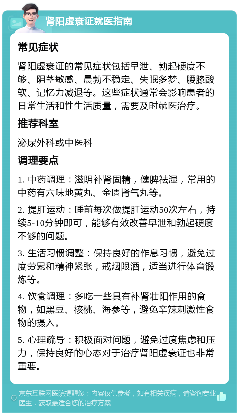 肾阳虚衰证就医指南 常见症状 肾阳虚衰证的常见症状包括早泄、勃起硬度不够、阴茎敏感、晨勃不稳定、失眠多梦、腰膝酸软、记忆力减退等。这些症状通常会影响患者的日常生活和性生活质量，需要及时就医治疗。 推荐科室 泌尿外科或中医科 调理要点 1. 中药调理：滋阴补肾固精，健脾祛湿，常用的中药有六味地黄丸、金匮肾气丸等。 2. 提肛运动：睡前每次做提肛运动50次左右，持续5-10分钟即可，能够有效改善早泄和勃起硬度不够的问题。 3. 生活习惯调整：保持良好的作息习惯，避免过度劳累和精神紧张，戒烟限酒，适当进行体育锻炼等。 4. 饮食调理：多吃一些具有补肾壮阳作用的食物，如黑豆、核桃、海参等，避免辛辣刺激性食物的摄入。 5. 心理疏导：积极面对问题，避免过度焦虑和压力，保持良好的心态对于治疗肾阳虚衰证也非常重要。