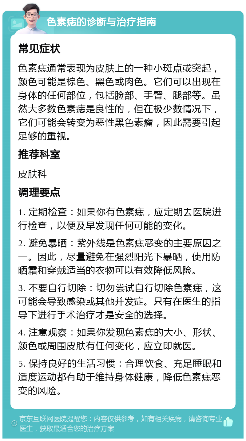 色素痣的诊断与治疗指南 常见症状 色素痣通常表现为皮肤上的一种小斑点或突起，颜色可能是棕色、黑色或肉色。它们可以出现在身体的任何部位，包括脸部、手臂、腿部等。虽然大多数色素痣是良性的，但在极少数情况下，它们可能会转变为恶性黑色素瘤，因此需要引起足够的重视。 推荐科室 皮肤科 调理要点 1. 定期检查：如果你有色素痣，应定期去医院进行检查，以便及早发现任何可能的变化。 2. 避免暴晒：紫外线是色素痣恶变的主要原因之一。因此，尽量避免在强烈阳光下暴晒，使用防晒霜和穿戴适当的衣物可以有效降低风险。 3. 不要自行切除：切勿尝试自行切除色素痣，这可能会导致感染或其他并发症。只有在医生的指导下进行手术治疗才是安全的选择。 4. 注意观察：如果你发现色素痣的大小、形状、颜色或周围皮肤有任何变化，应立即就医。 5. 保持良好的生活习惯：合理饮食、充足睡眠和适度运动都有助于维持身体健康，降低色素痣恶变的风险。