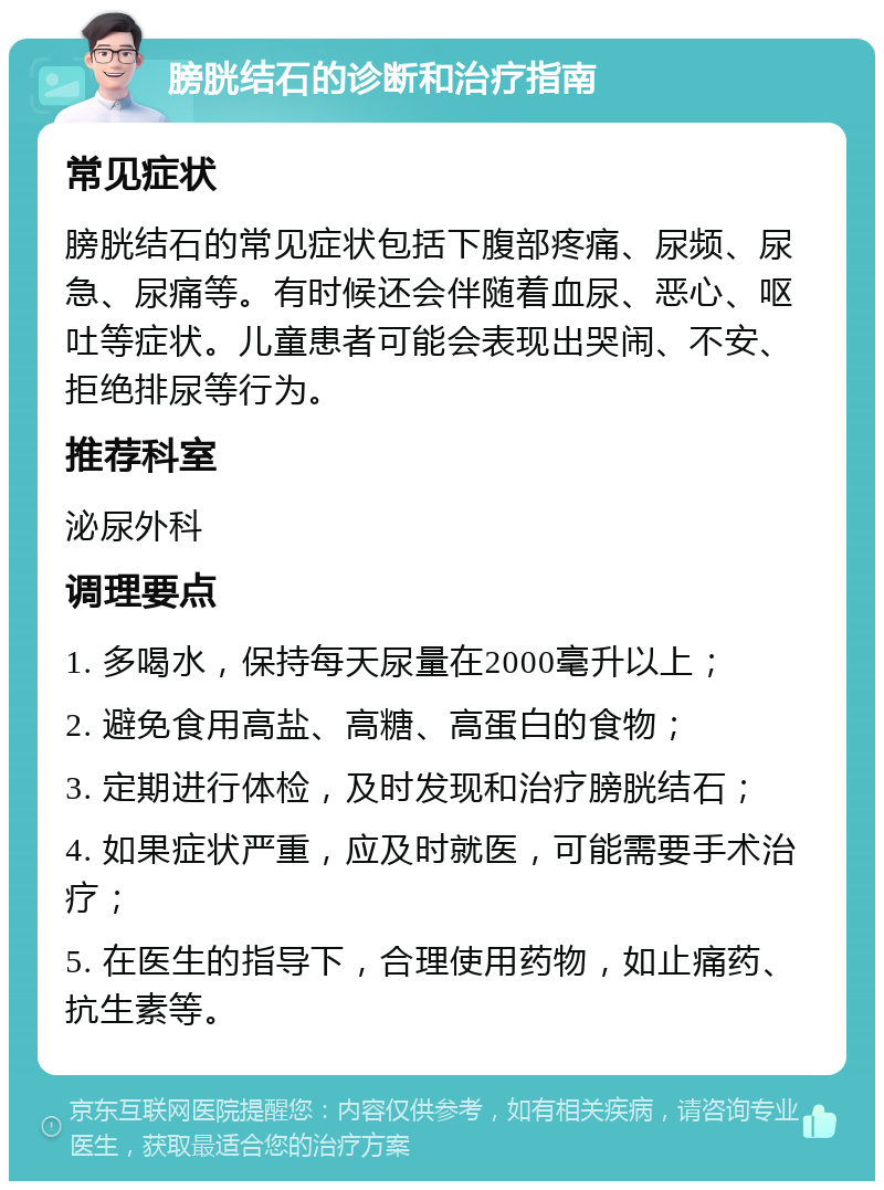 膀胱结石的诊断和治疗指南 常见症状 膀胱结石的常见症状包括下腹部疼痛、尿频、尿急、尿痛等。有时候还会伴随着血尿、恶心、呕吐等症状。儿童患者可能会表现出哭闹、不安、拒绝排尿等行为。 推荐科室 泌尿外科 调理要点 1. 多喝水，保持每天尿量在2000毫升以上； 2. 避免食用高盐、高糖、高蛋白的食物； 3. 定期进行体检，及时发现和治疗膀胱结石； 4. 如果症状严重，应及时就医，可能需要手术治疗； 5. 在医生的指导下，合理使用药物，如止痛药、抗生素等。