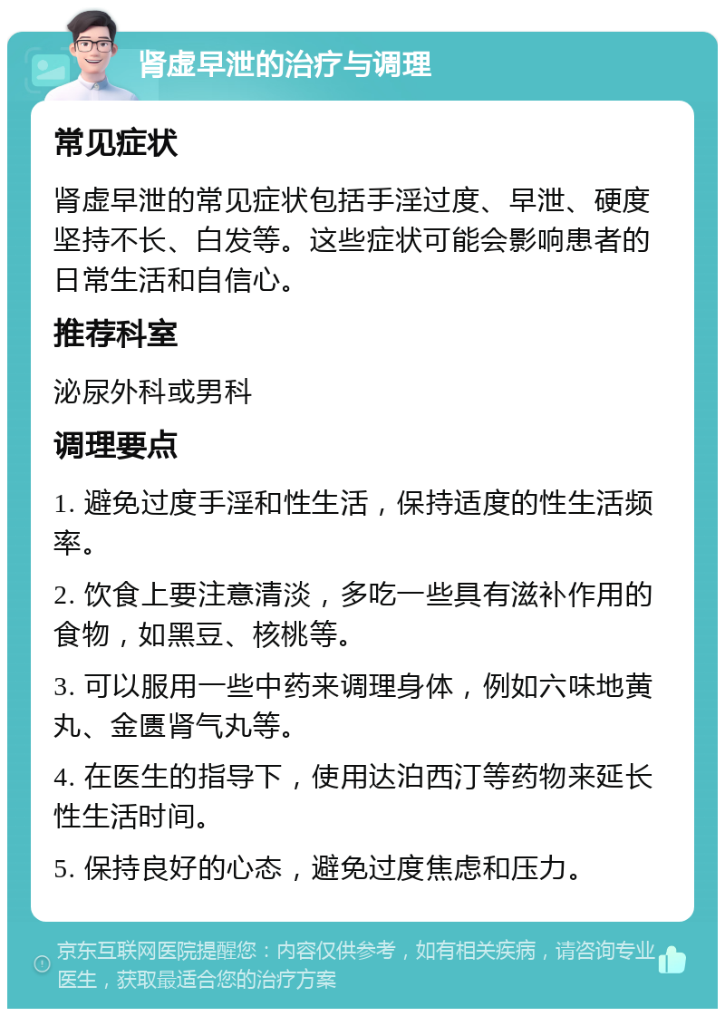 肾虚早泄的治疗与调理 常见症状 肾虚早泄的常见症状包括手淫过度、早泄、硬度坚持不长、白发等。这些症状可能会影响患者的日常生活和自信心。 推荐科室 泌尿外科或男科 调理要点 1. 避免过度手淫和性生活，保持适度的性生活频率。 2. 饮食上要注意清淡，多吃一些具有滋补作用的食物，如黑豆、核桃等。 3. 可以服用一些中药来调理身体，例如六味地黄丸、金匮肾气丸等。 4. 在医生的指导下，使用达泊西汀等药物来延长性生活时间。 5. 保持良好的心态，避免过度焦虑和压力。