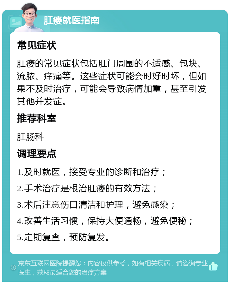 肛瘘就医指南 常见症状 肛瘘的常见症状包括肛门周围的不适感、包块、流脓、痒痛等。这些症状可能会时好时坏，但如果不及时治疗，可能会导致病情加重，甚至引发其他并发症。 推荐科室 肛肠科 调理要点 1.及时就医，接受专业的诊断和治疗； 2.手术治疗是根治肛瘘的有效方法； 3.术后注意伤口清洁和护理，避免感染； 4.改善生活习惯，保持大便通畅，避免便秘； 5.定期复查，预防复发。