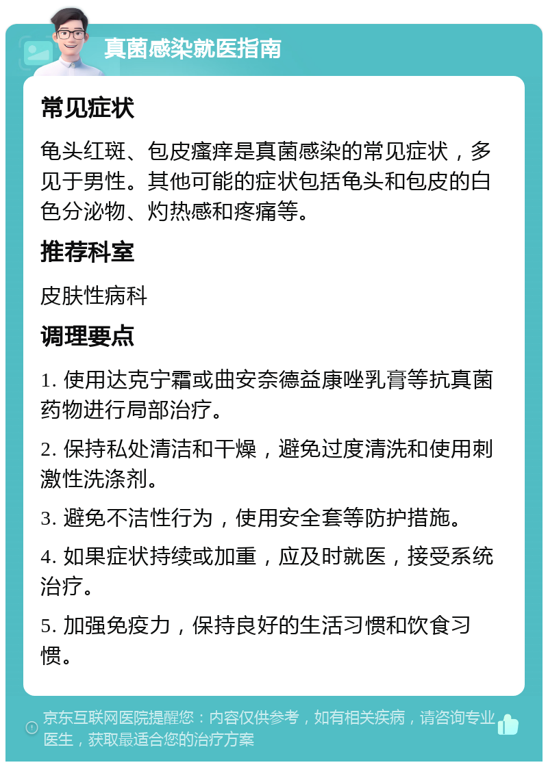 真菌感染就医指南 常见症状 龟头红斑、包皮瘙痒是真菌感染的常见症状，多见于男性。其他可能的症状包括龟头和包皮的白色分泌物、灼热感和疼痛等。 推荐科室 皮肤性病科 调理要点 1. 使用达克宁霜或曲安奈德益康唑乳膏等抗真菌药物进行局部治疗。 2. 保持私处清洁和干燥，避免过度清洗和使用刺激性洗涤剂。 3. 避免不洁性行为，使用安全套等防护措施。 4. 如果症状持续或加重，应及时就医，接受系统治疗。 5. 加强免疫力，保持良好的生活习惯和饮食习惯。