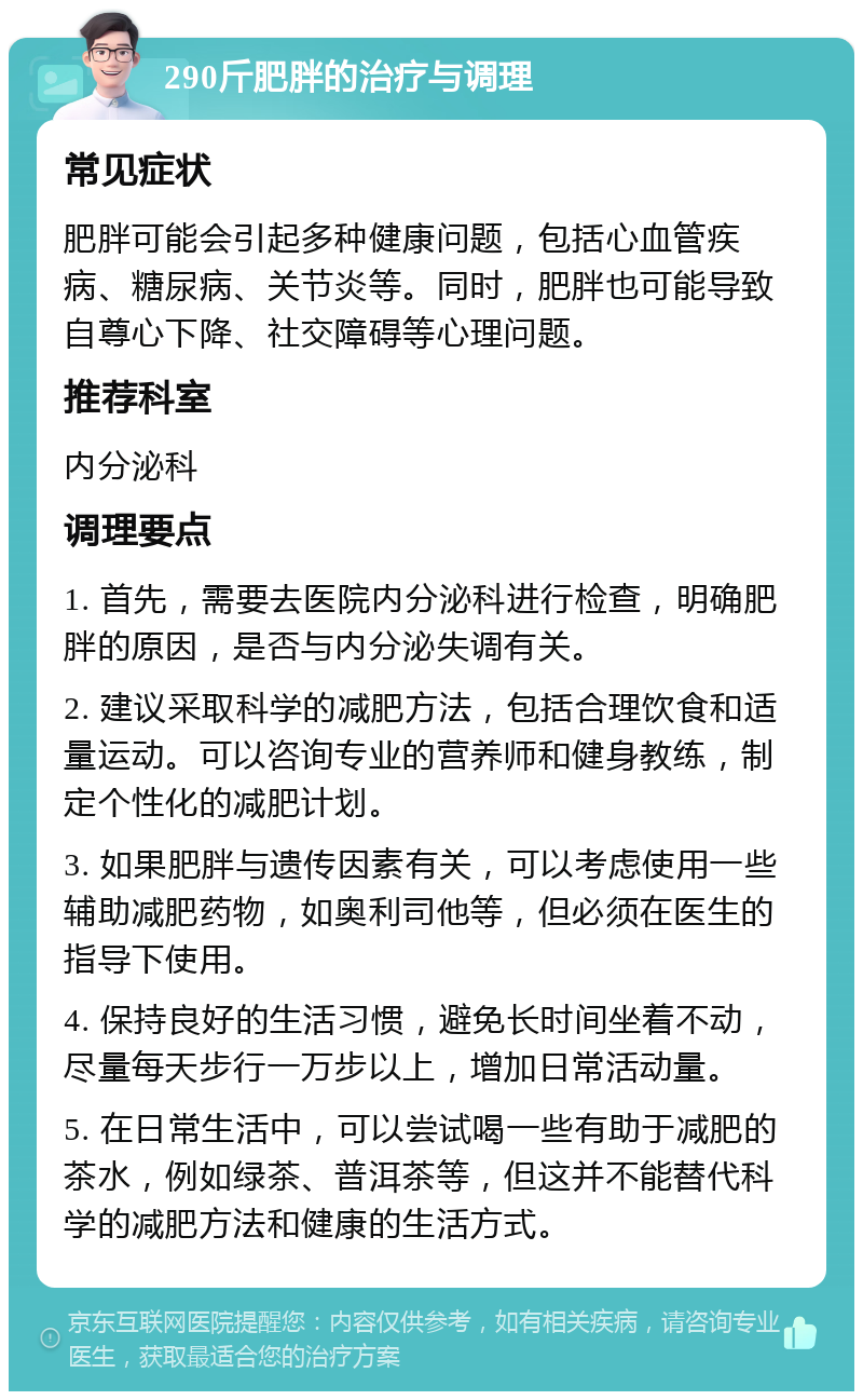 290斤肥胖的治疗与调理 常见症状 肥胖可能会引起多种健康问题，包括心血管疾病、糖尿病、关节炎等。同时，肥胖也可能导致自尊心下降、社交障碍等心理问题。 推荐科室 内分泌科 调理要点 1. 首先，需要去医院内分泌科进行检查，明确肥胖的原因，是否与内分泌失调有关。 2. 建议采取科学的减肥方法，包括合理饮食和适量运动。可以咨询专业的营养师和健身教练，制定个性化的减肥计划。 3. 如果肥胖与遗传因素有关，可以考虑使用一些辅助减肥药物，如奥利司他等，但必须在医生的指导下使用。 4. 保持良好的生活习惯，避免长时间坐着不动，尽量每天步行一万步以上，增加日常活动量。 5. 在日常生活中，可以尝试喝一些有助于减肥的茶水，例如绿茶、普洱茶等，但这并不能替代科学的减肥方法和健康的生活方式。