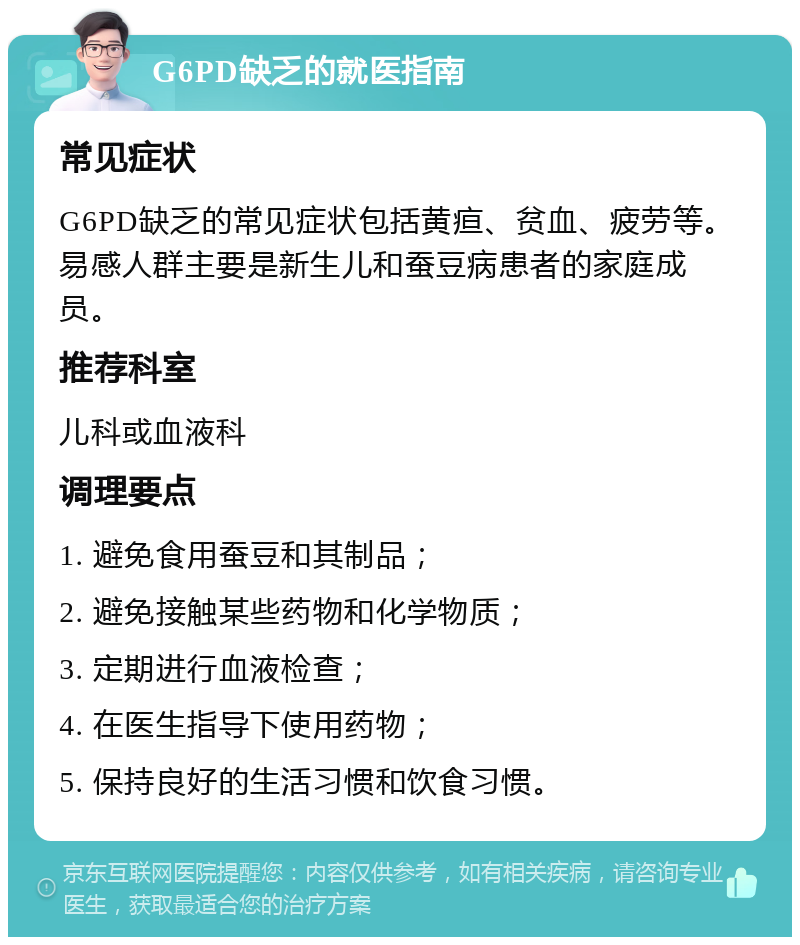 G6PD缺乏的就医指南 常见症状 G6PD缺乏的常见症状包括黄疸、贫血、疲劳等。易感人群主要是新生儿和蚕豆病患者的家庭成员。 推荐科室 儿科或血液科 调理要点 1. 避免食用蚕豆和其制品； 2. 避免接触某些药物和化学物质； 3. 定期进行血液检查； 4. 在医生指导下使用药物； 5. 保持良好的生活习惯和饮食习惯。