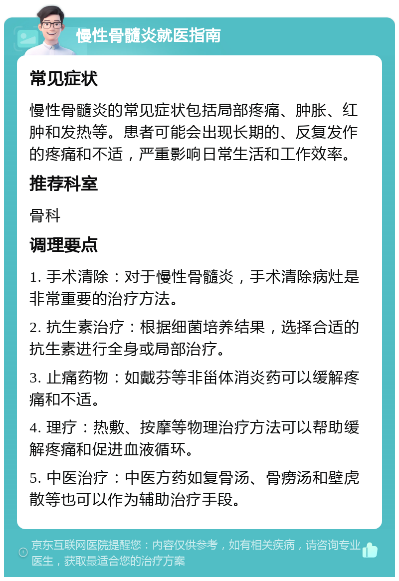 慢性骨髓炎就医指南 常见症状 慢性骨髓炎的常见症状包括局部疼痛、肿胀、红肿和发热等。患者可能会出现长期的、反复发作的疼痛和不适，严重影响日常生活和工作效率。 推荐科室 骨科 调理要点 1. 手术清除：对于慢性骨髓炎，手术清除病灶是非常重要的治疗方法。 2. 抗生素治疗：根据细菌培养结果，选择合适的抗生素进行全身或局部治疗。 3. 止痛药物：如戴芬等非甾体消炎药可以缓解疼痛和不适。 4. 理疗：热敷、按摩等物理治疗方法可以帮助缓解疼痛和促进血液循环。 5. 中医治疗：中医方药如复骨汤、骨痨汤和壁虎散等也可以作为辅助治疗手段。