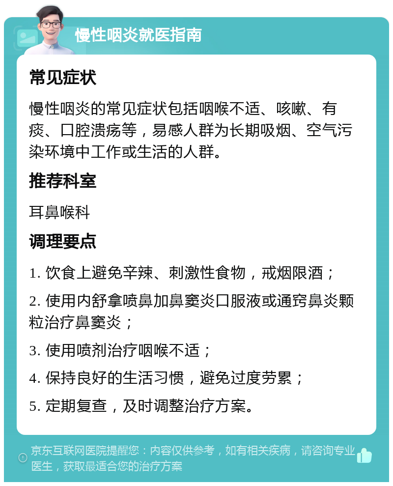 慢性咽炎就医指南 常见症状 慢性咽炎的常见症状包括咽喉不适、咳嗽、有痰、口腔溃疡等，易感人群为长期吸烟、空气污染环境中工作或生活的人群。 推荐科室 耳鼻喉科 调理要点 1. 饮食上避免辛辣、刺激性食物，戒烟限酒； 2. 使用内舒拿喷鼻加鼻窦炎口服液或通窍鼻炎颗粒治疗鼻窦炎； 3. 使用喷剂治疗咽喉不适； 4. 保持良好的生活习惯，避免过度劳累； 5. 定期复查，及时调整治疗方案。