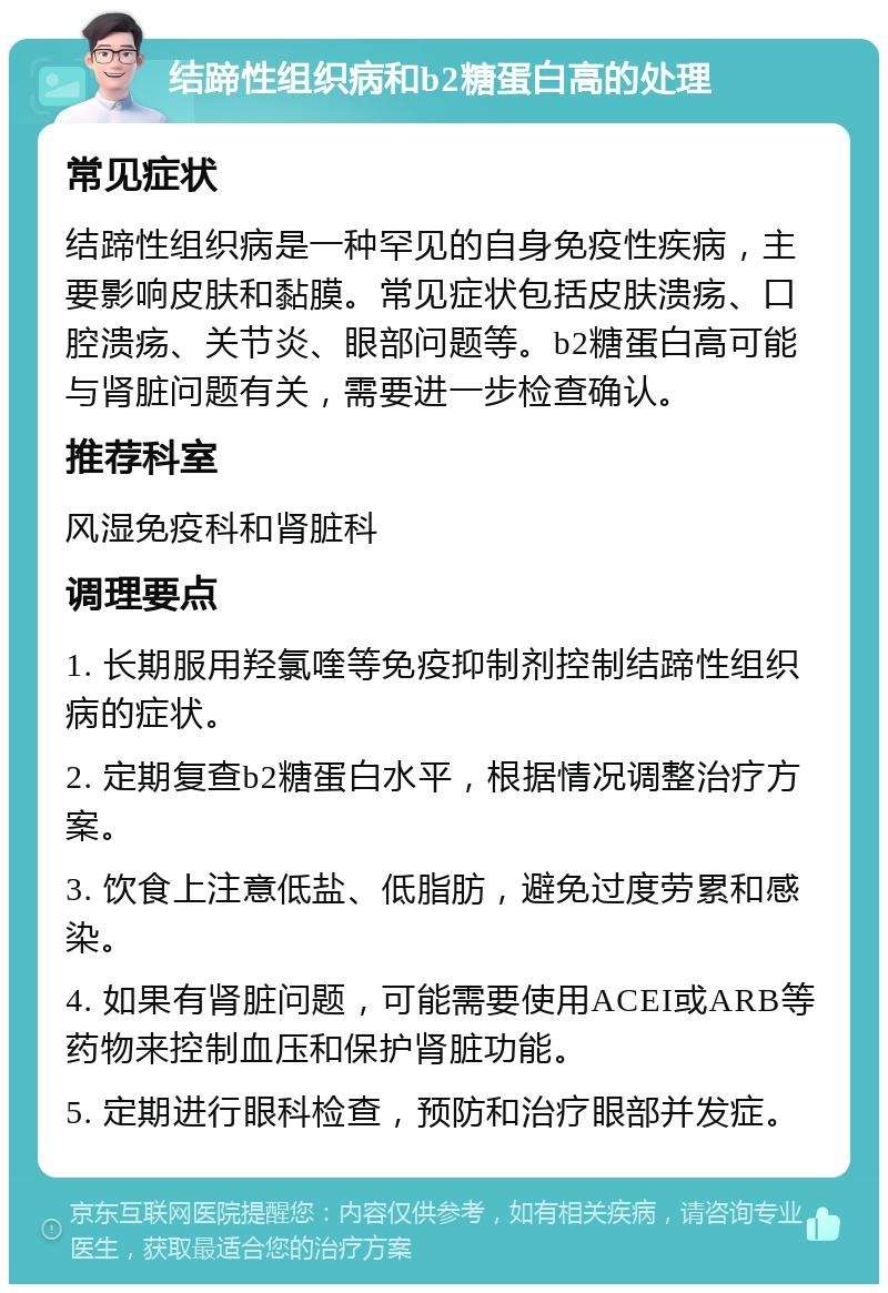 结蹄性组织病和b2糖蛋白高的处理 常见症状 结蹄性组织病是一种罕见的自身免疫性疾病，主要影响皮肤和黏膜。常见症状包括皮肤溃疡、口腔溃疡、关节炎、眼部问题等。b2糖蛋白高可能与肾脏问题有关，需要进一步检查确认。 推荐科室 风湿免疫科和肾脏科 调理要点 1. 长期服用羟氯喹等免疫抑制剂控制结蹄性组织病的症状。 2. 定期复查b2糖蛋白水平，根据情况调整治疗方案。 3. 饮食上注意低盐、低脂肪，避免过度劳累和感染。 4. 如果有肾脏问题，可能需要使用ACEI或ARB等药物来控制血压和保护肾脏功能。 5. 定期进行眼科检查，预防和治疗眼部并发症。