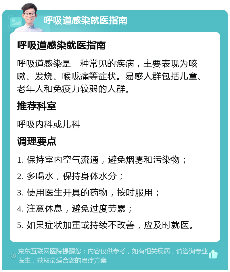 呼吸道感染就医指南 呼吸道感染就医指南 呼吸道感染是一种常见的疾病，主要表现为咳嗽、发烧、喉咙痛等症状。易感人群包括儿童、老年人和免疫力较弱的人群。 推荐科室 呼吸内科或儿科 调理要点 1. 保持室内空气流通，避免烟雾和污染物； 2. 多喝水，保持身体水分； 3. 使用医生开具的药物，按时服用； 4. 注意休息，避免过度劳累； 5. 如果症状加重或持续不改善，应及时就医。