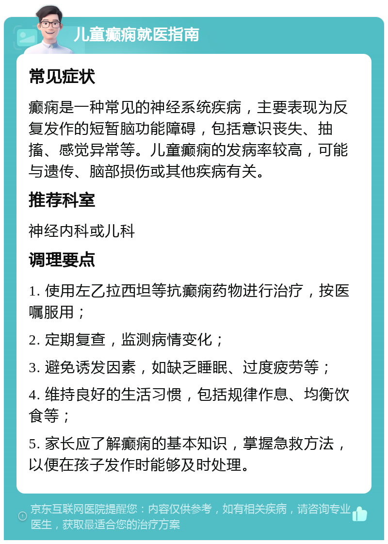 儿童癫痫就医指南 常见症状 癫痫是一种常见的神经系统疾病，主要表现为反复发作的短暂脑功能障碍，包括意识丧失、抽搐、感觉异常等。儿童癫痫的发病率较高，可能与遗传、脑部损伤或其他疾病有关。 推荐科室 神经内科或儿科 调理要点 1. 使用左乙拉西坦等抗癫痫药物进行治疗，按医嘱服用； 2. 定期复查，监测病情变化； 3. 避免诱发因素，如缺乏睡眠、过度疲劳等； 4. 维持良好的生活习惯，包括规律作息、均衡饮食等； 5. 家长应了解癫痫的基本知识，掌握急救方法，以便在孩子发作时能够及时处理。