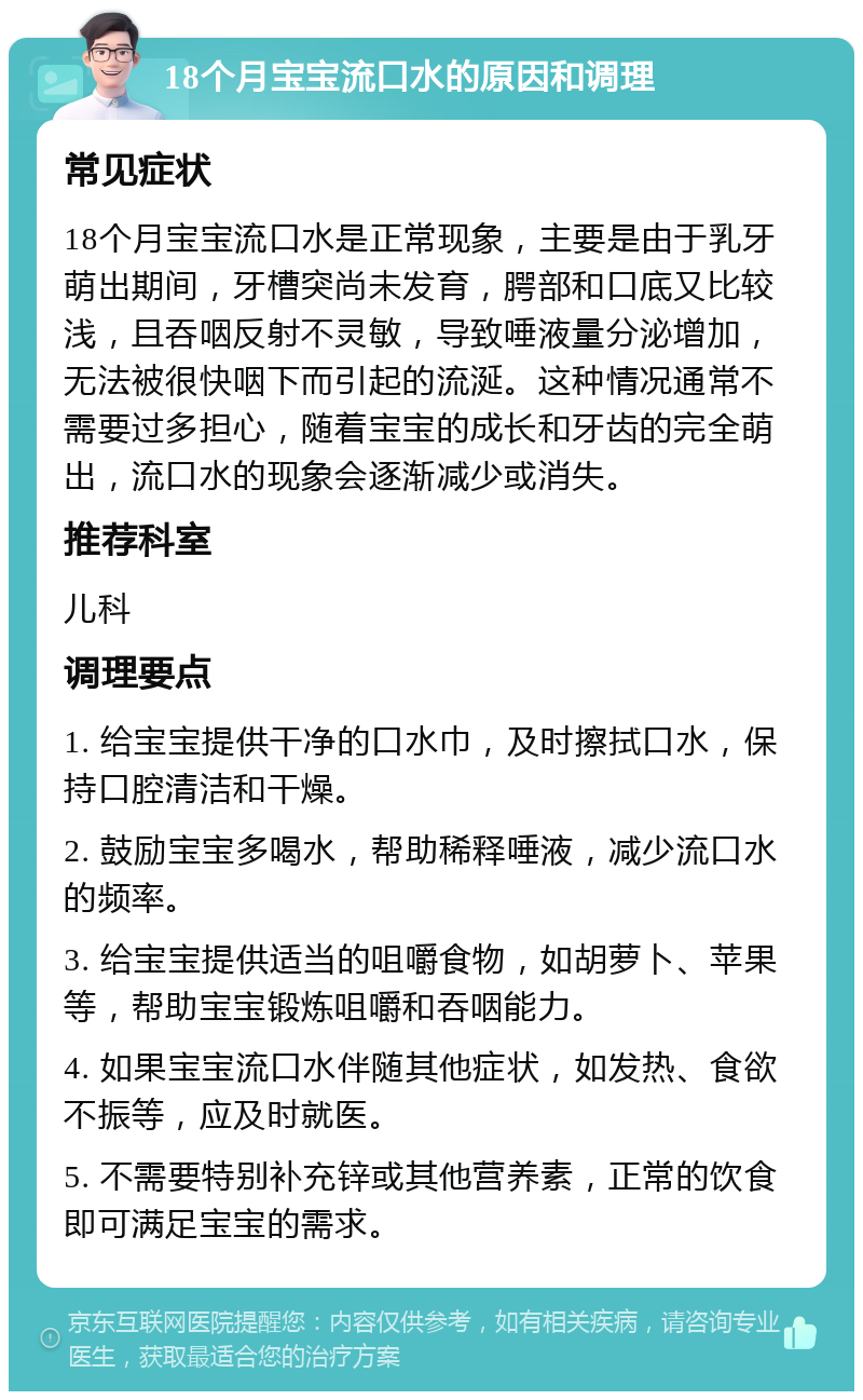 18个月宝宝流口水的原因和调理 常见症状 18个月宝宝流口水是正常现象，主要是由于乳牙萌出期间，牙槽突尚未发育，腭部和口底又比较浅，且吞咽反射不灵敏，导致唾液量分泌增加，无法被很快咽下而引起的流涎。这种情况通常不需要过多担心，随着宝宝的成长和牙齿的完全萌出，流口水的现象会逐渐减少或消失。 推荐科室 儿科 调理要点 1. 给宝宝提供干净的口水巾，及时擦拭口水，保持口腔清洁和干燥。 2. 鼓励宝宝多喝水，帮助稀释唾液，减少流口水的频率。 3. 给宝宝提供适当的咀嚼食物，如胡萝卜、苹果等，帮助宝宝锻炼咀嚼和吞咽能力。 4. 如果宝宝流口水伴随其他症状，如发热、食欲不振等，应及时就医。 5. 不需要特别补充锌或其他营养素，正常的饮食即可满足宝宝的需求。