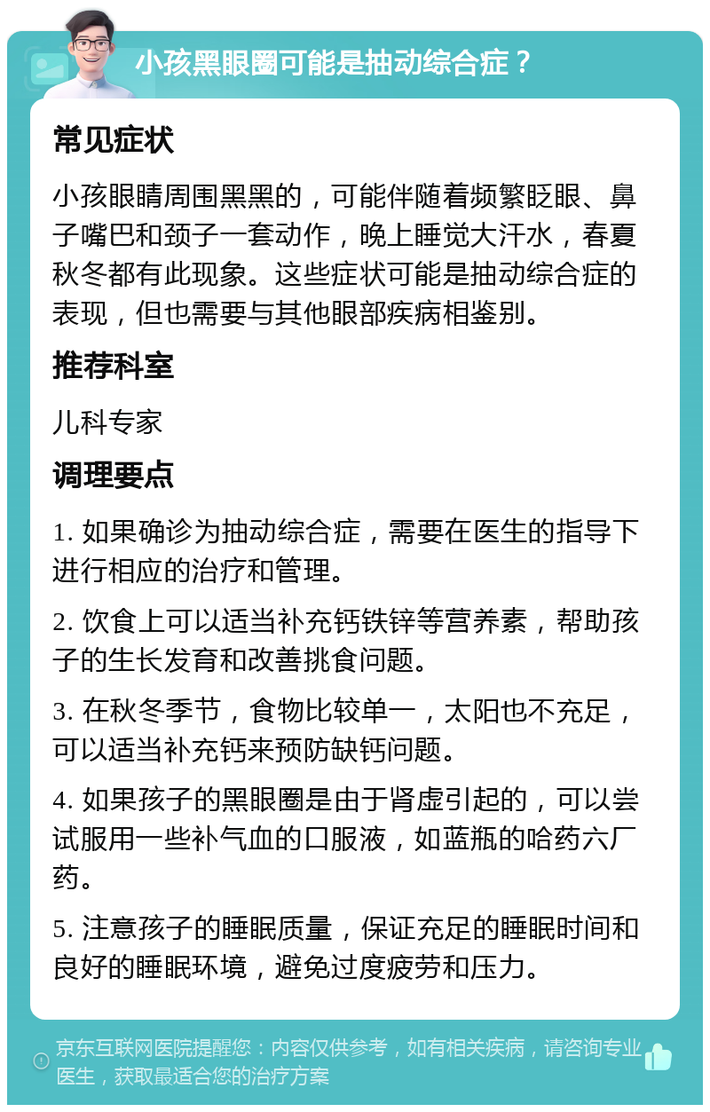 小孩黑眼圈可能是抽动综合症？ 常见症状 小孩眼睛周围黑黑的，可能伴随着频繁眨眼、鼻子嘴巴和颈子一套动作，晚上睡觉大汗水，春夏秋冬都有此现象。这些症状可能是抽动综合症的表现，但也需要与其他眼部疾病相鉴别。 推荐科室 儿科专家 调理要点 1. 如果确诊为抽动综合症，需要在医生的指导下进行相应的治疗和管理。 2. 饮食上可以适当补充钙铁锌等营养素，帮助孩子的生长发育和改善挑食问题。 3. 在秋冬季节，食物比较单一，太阳也不充足，可以适当补充钙来预防缺钙问题。 4. 如果孩子的黑眼圈是由于肾虚引起的，可以尝试服用一些补气血的口服液，如蓝瓶的哈药六厂药。 5. 注意孩子的睡眠质量，保证充足的睡眠时间和良好的睡眠环境，避免过度疲劳和压力。