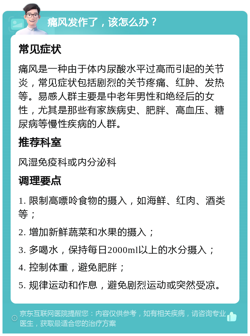 痛风发作了，该怎么办？ 常见症状 痛风是一种由于体内尿酸水平过高而引起的关节炎，常见症状包括剧烈的关节疼痛、红肿、发热等。易感人群主要是中老年男性和绝经后的女性，尤其是那些有家族病史、肥胖、高血压、糖尿病等慢性疾病的人群。 推荐科室 风湿免疫科或内分泌科 调理要点 1. 限制高嘌呤食物的摄入，如海鲜、红肉、酒类等； 2. 增加新鲜蔬菜和水果的摄入； 3. 多喝水，保持每日2000ml以上的水分摄入； 4. 控制体重，避免肥胖； 5. 规律运动和作息，避免剧烈运动或突然受凉。