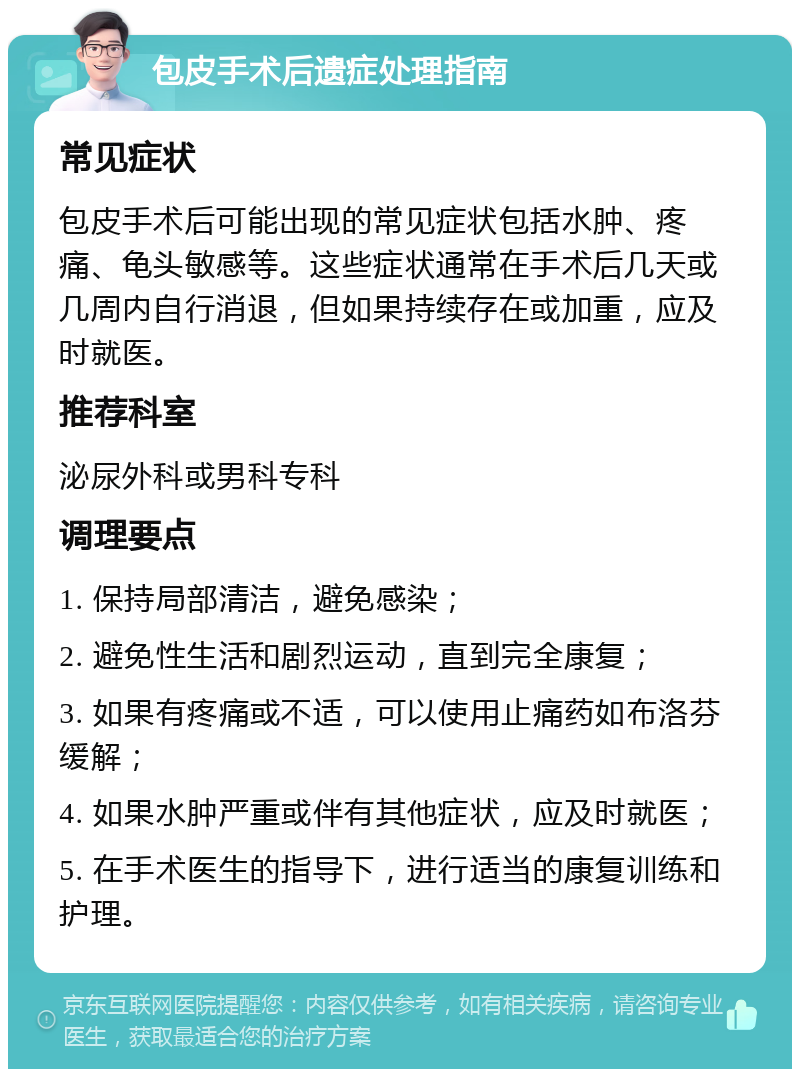 包皮手术后遗症处理指南 常见症状 包皮手术后可能出现的常见症状包括水肿、疼痛、龟头敏感等。这些症状通常在手术后几天或几周内自行消退，但如果持续存在或加重，应及时就医。 推荐科室 泌尿外科或男科专科 调理要点 1. 保持局部清洁，避免感染； 2. 避免性生活和剧烈运动，直到完全康复； 3. 如果有疼痛或不适，可以使用止痛药如布洛芬缓解； 4. 如果水肿严重或伴有其他症状，应及时就医； 5. 在手术医生的指导下，进行适当的康复训练和护理。