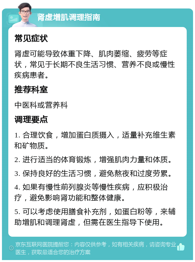 肾虚增肌调理指南 常见症状 肾虚可能导致体重下降、肌肉萎缩、疲劳等症状，常见于长期不良生活习惯、营养不良或慢性疾病患者。 推荐科室 中医科或营养科 调理要点 1. 合理饮食，增加蛋白质摄入，适量补充维生素和矿物质。 2. 进行适当的体育锻炼，增强肌肉力量和体质。 3. 保持良好的生活习惯，避免熬夜和过度劳累。 4. 如果有慢性前列腺炎等慢性疾病，应积极治疗，避免影响肾功能和整体健康。 5. 可以考虑使用膳食补充剂，如蛋白粉等，来辅助增肌和调理肾虚，但需在医生指导下使用。