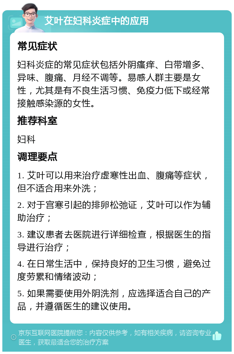 艾叶在妇科炎症中的应用 常见症状 妇科炎症的常见症状包括外阴瘙痒、白带增多、异味、腹痛、月经不调等。易感人群主要是女性，尤其是有不良生活习惯、免疫力低下或经常接触感染源的女性。 推荐科室 妇科 调理要点 1. 艾叶可以用来治疗虚寒性出血、腹痛等症状，但不适合用来外洗； 2. 对于宫寒引起的排卵松弛证，艾叶可以作为辅助治疗； 3. 建议患者去医院进行详细检查，根据医生的指导进行治疗； 4. 在日常生活中，保持良好的卫生习惯，避免过度劳累和情绪波动； 5. 如果需要使用外阴洗剂，应选择适合自己的产品，并遵循医生的建议使用。