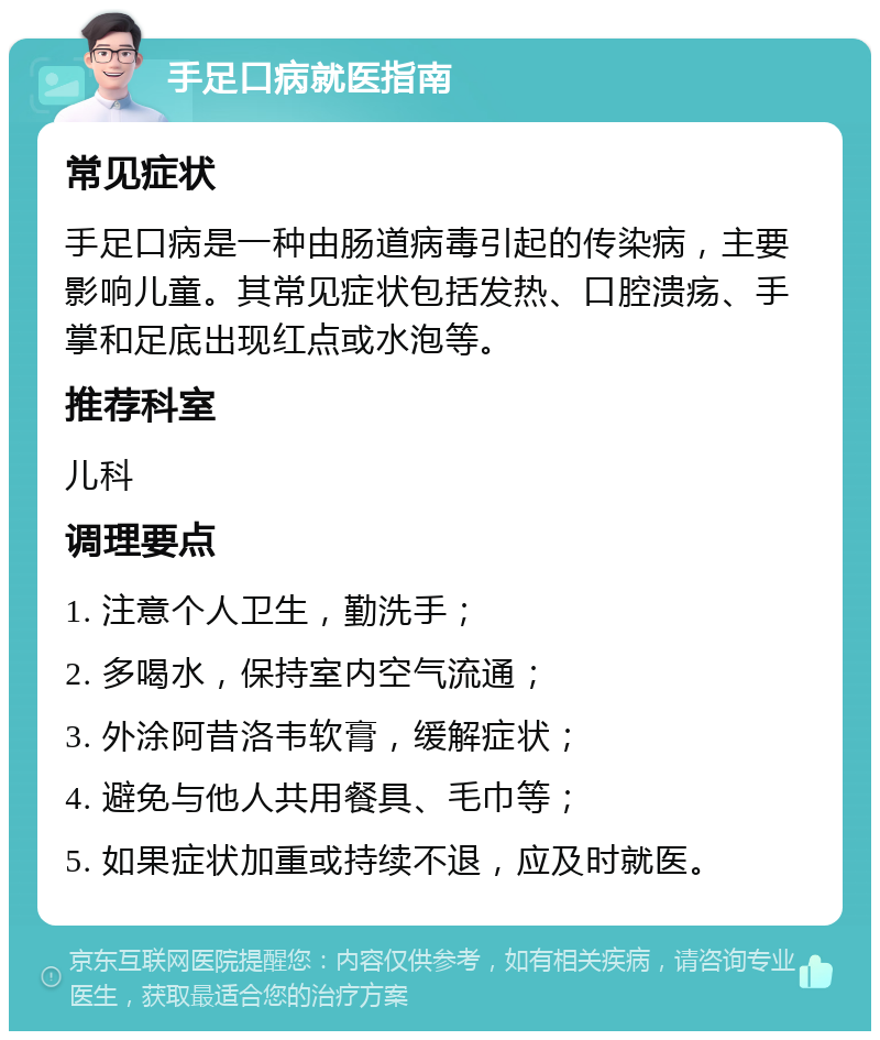 手足口病就医指南 常见症状 手足口病是一种由肠道病毒引起的传染病，主要影响儿童。其常见症状包括发热、口腔溃疡、手掌和足底出现红点或水泡等。 推荐科室 儿科 调理要点 1. 注意个人卫生，勤洗手； 2. 多喝水，保持室内空气流通； 3. 外涂阿昔洛韦软膏，缓解症状； 4. 避免与他人共用餐具、毛巾等； 5. 如果症状加重或持续不退，应及时就医。