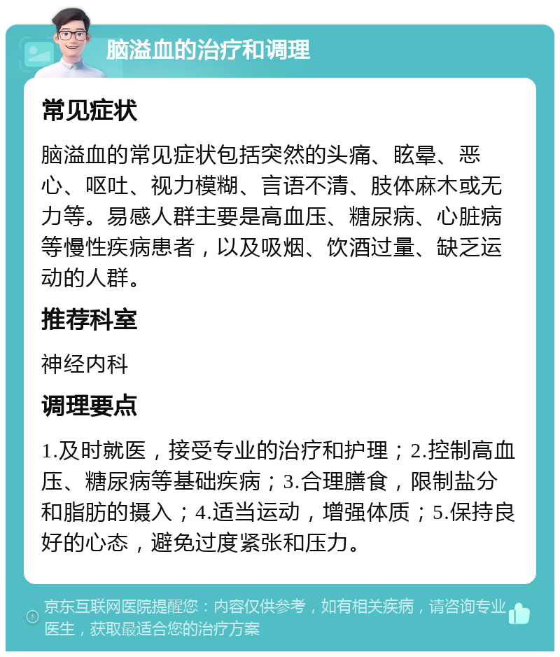 脑溢血的治疗和调理 常见症状 脑溢血的常见症状包括突然的头痛、眩晕、恶心、呕吐、视力模糊、言语不清、肢体麻木或无力等。易感人群主要是高血压、糖尿病、心脏病等慢性疾病患者，以及吸烟、饮酒过量、缺乏运动的人群。 推荐科室 神经内科 调理要点 1.及时就医，接受专业的治疗和护理；2.控制高血压、糖尿病等基础疾病；3.合理膳食，限制盐分和脂肪的摄入；4.适当运动，增强体质；5.保持良好的心态，避免过度紧张和压力。