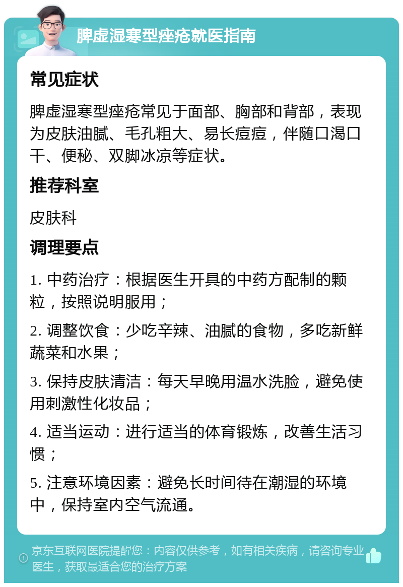 脾虚湿寒型痤疮就医指南 常见症状 脾虚湿寒型痤疮常见于面部、胸部和背部，表现为皮肤油腻、毛孔粗大、易长痘痘，伴随口渴口干、便秘、双脚冰凉等症状。 推荐科室 皮肤科 调理要点 1. 中药治疗：根据医生开具的中药方配制的颗粒，按照说明服用； 2. 调整饮食：少吃辛辣、油腻的食物，多吃新鲜蔬菜和水果； 3. 保持皮肤清洁：每天早晚用温水洗脸，避免使用刺激性化妆品； 4. 适当运动：进行适当的体育锻炼，改善生活习惯； 5. 注意环境因素：避免长时间待在潮湿的环境中，保持室内空气流通。