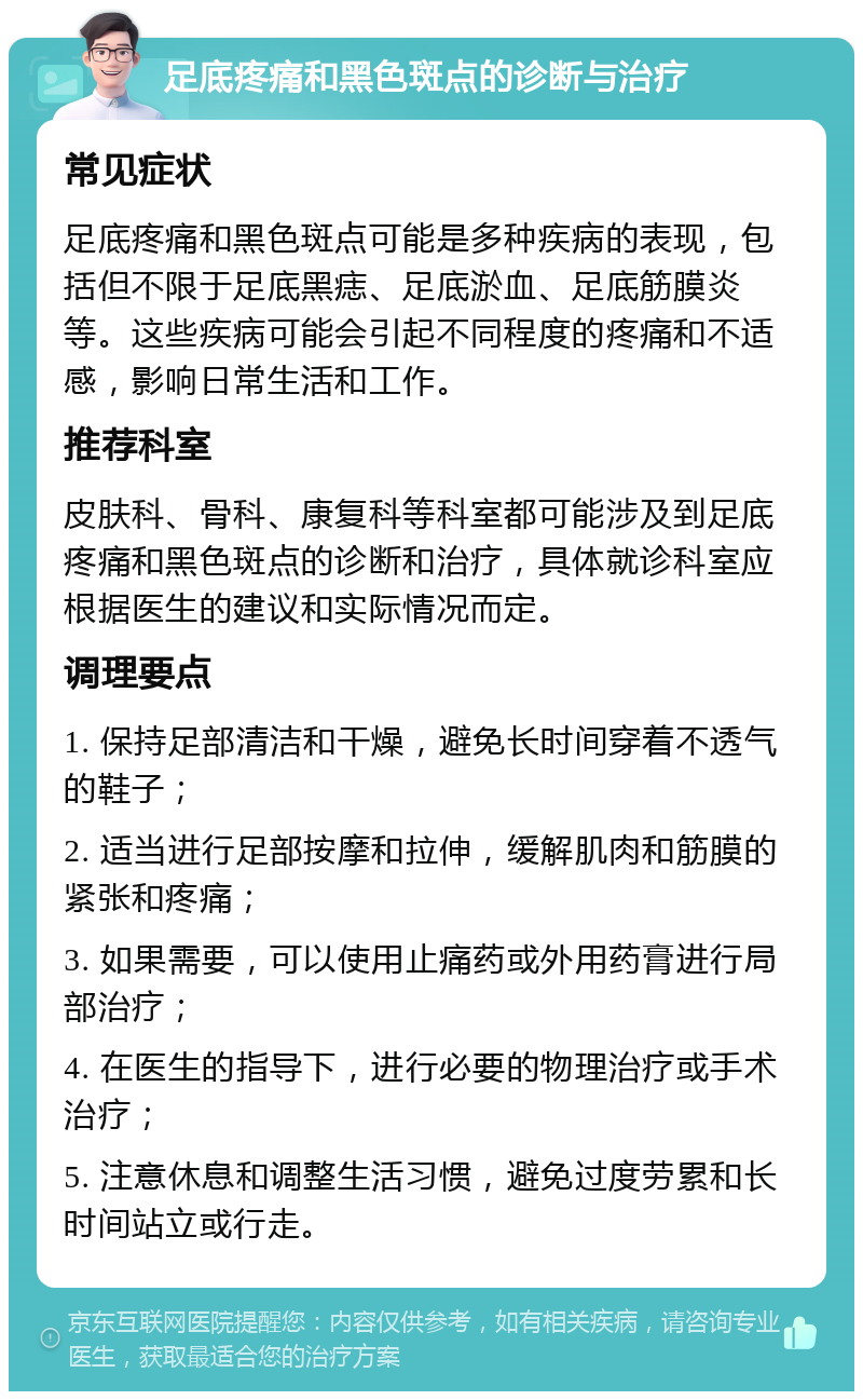 足底疼痛和黑色斑点的诊断与治疗 常见症状 足底疼痛和黑色斑点可能是多种疾病的表现，包括但不限于足底黑痣、足底淤血、足底筋膜炎等。这些疾病可能会引起不同程度的疼痛和不适感，影响日常生活和工作。 推荐科室 皮肤科、骨科、康复科等科室都可能涉及到足底疼痛和黑色斑点的诊断和治疗，具体就诊科室应根据医生的建议和实际情况而定。 调理要点 1. 保持足部清洁和干燥，避免长时间穿着不透气的鞋子； 2. 适当进行足部按摩和拉伸，缓解肌肉和筋膜的紧张和疼痛； 3. 如果需要，可以使用止痛药或外用药膏进行局部治疗； 4. 在医生的指导下，进行必要的物理治疗或手术治疗； 5. 注意休息和调整生活习惯，避免过度劳累和长时间站立或行走。