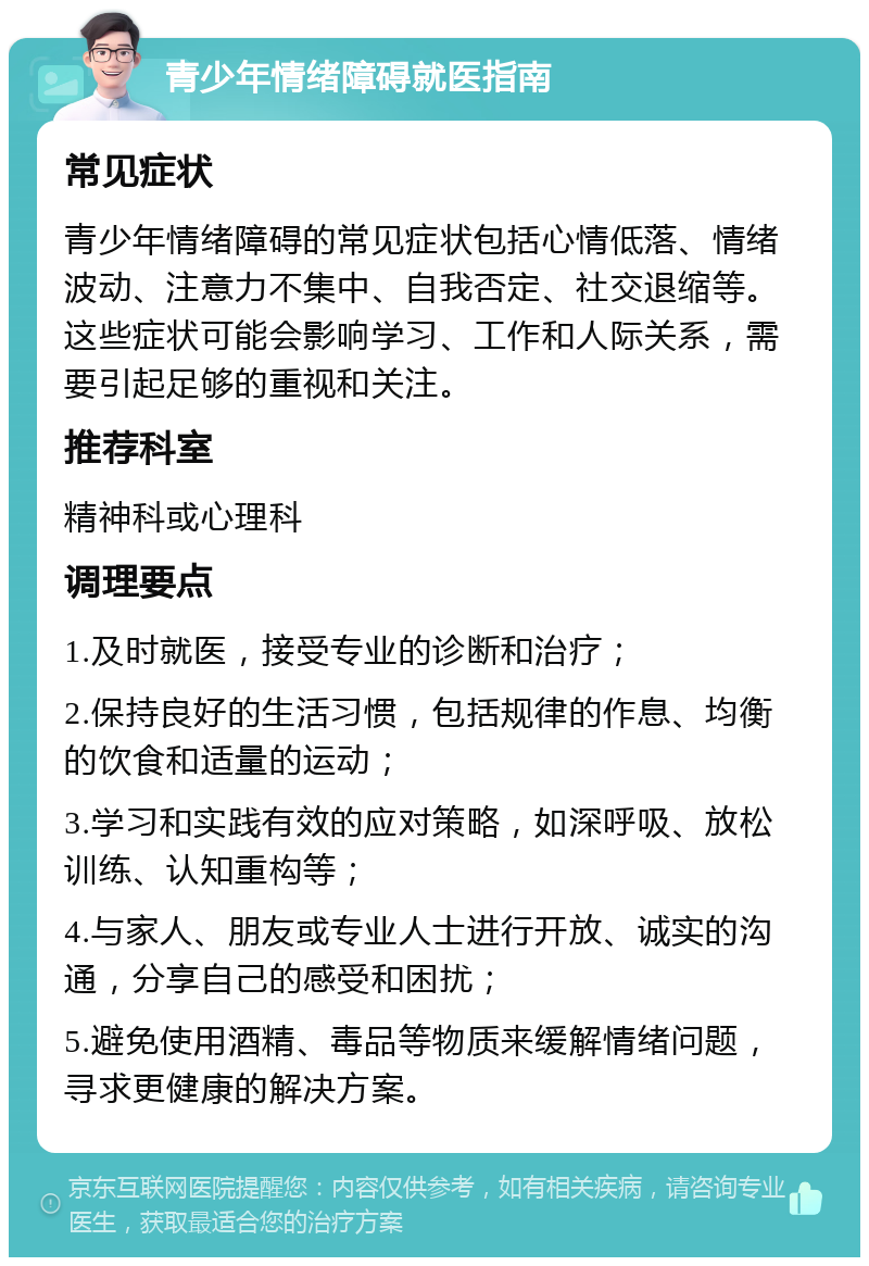 青少年情绪障碍就医指南 常见症状 青少年情绪障碍的常见症状包括心情低落、情绪波动、注意力不集中、自我否定、社交退缩等。这些症状可能会影响学习、工作和人际关系，需要引起足够的重视和关注。 推荐科室 精神科或心理科 调理要点 1.及时就医，接受专业的诊断和治疗； 2.保持良好的生活习惯，包括规律的作息、均衡的饮食和适量的运动； 3.学习和实践有效的应对策略，如深呼吸、放松训练、认知重构等； 4.与家人、朋友或专业人士进行开放、诚实的沟通，分享自己的感受和困扰； 5.避免使用酒精、毒品等物质来缓解情绪问题，寻求更健康的解决方案。