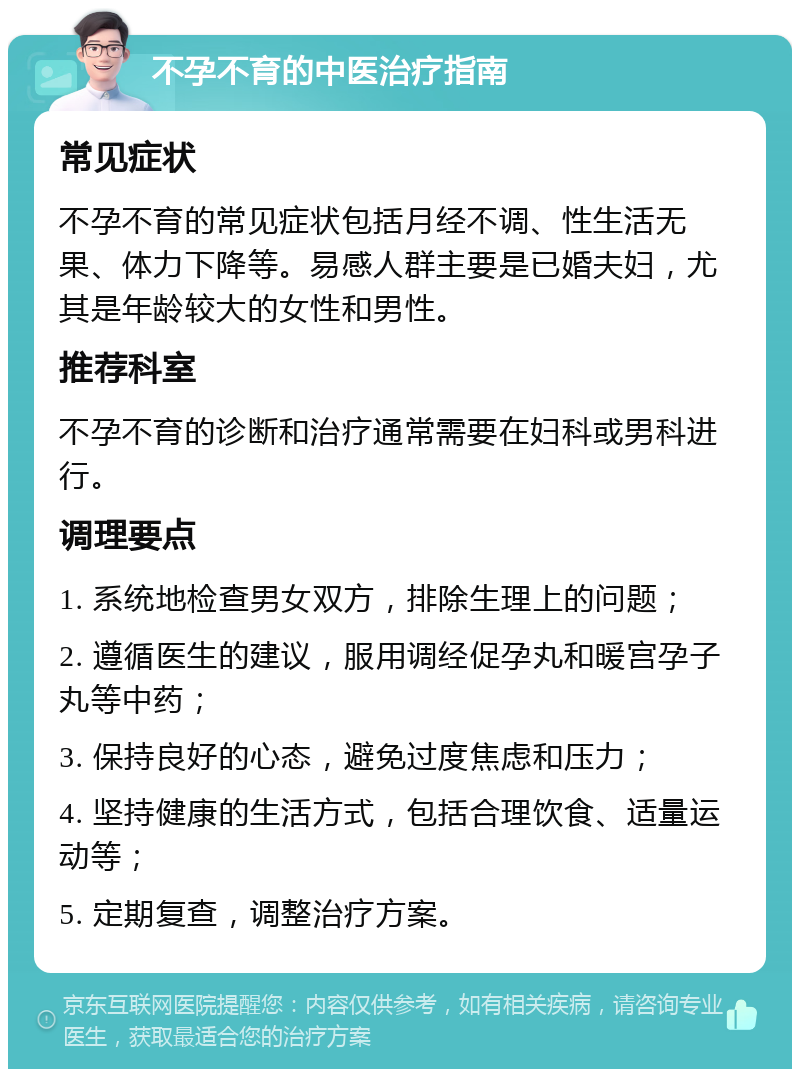 不孕不育的中医治疗指南 常见症状 不孕不育的常见症状包括月经不调、性生活无果、体力下降等。易感人群主要是已婚夫妇，尤其是年龄较大的女性和男性。 推荐科室 不孕不育的诊断和治疗通常需要在妇科或男科进行。 调理要点 1. 系统地检查男女双方，排除生理上的问题； 2. 遵循医生的建议，服用调经促孕丸和暖宫孕子丸等中药； 3. 保持良好的心态，避免过度焦虑和压力； 4. 坚持健康的生活方式，包括合理饮食、适量运动等； 5. 定期复查，调整治疗方案。