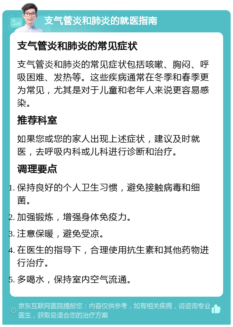 支气管炎和肺炎的就医指南 支气管炎和肺炎的常见症状 支气管炎和肺炎的常见症状包括咳嗽、胸闷、呼吸困难、发热等。这些疾病通常在冬季和春季更为常见，尤其是对于儿童和老年人来说更容易感染。 推荐科室 如果您或您的家人出现上述症状，建议及时就医，去呼吸内科或儿科进行诊断和治疗。 调理要点 保持良好的个人卫生习惯，避免接触病毒和细菌。 加强锻炼，增强身体免疫力。 注意保暖，避免受凉。 在医生的指导下，合理使用抗生素和其他药物进行治疗。 多喝水，保持室内空气流通。