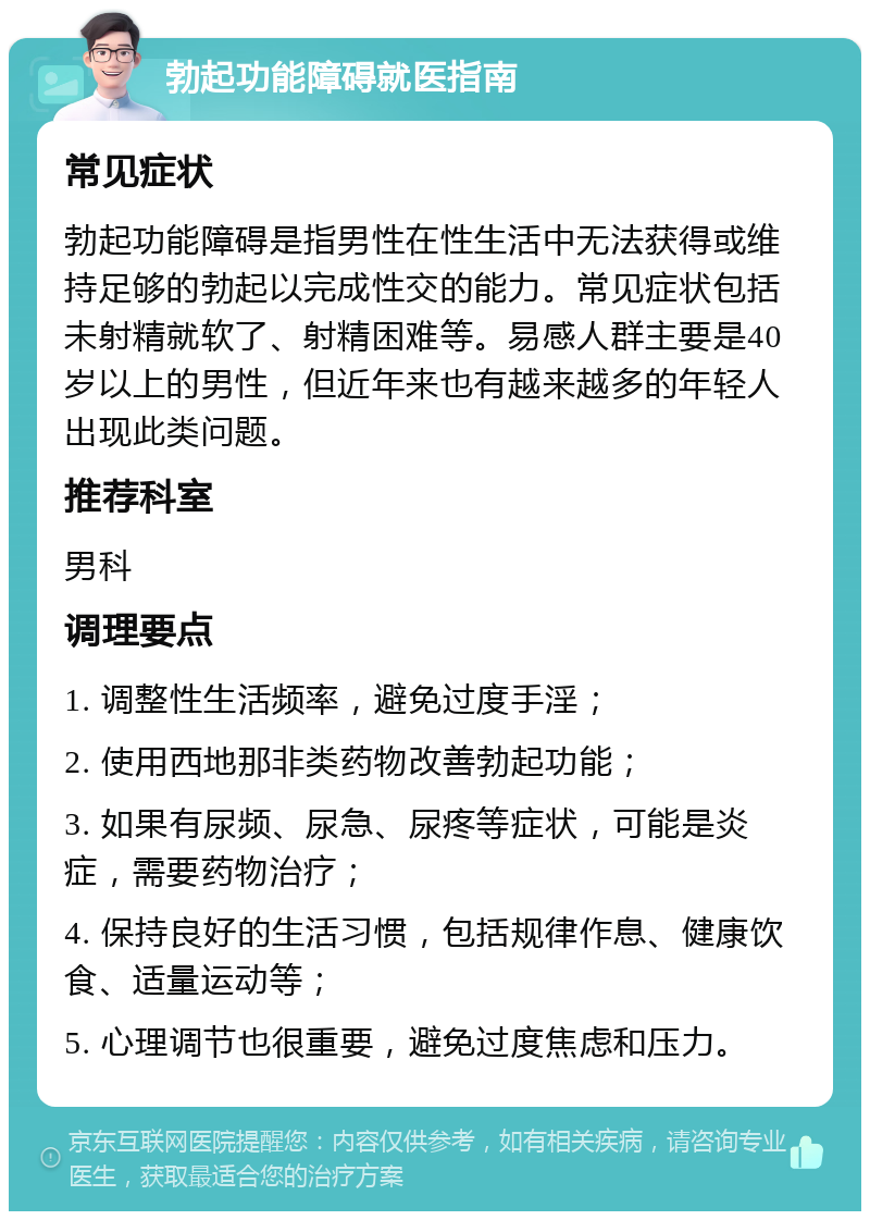 勃起功能障碍就医指南 常见症状 勃起功能障碍是指男性在性生活中无法获得或维持足够的勃起以完成性交的能力。常见症状包括未射精就软了、射精困难等。易感人群主要是40岁以上的男性，但近年来也有越来越多的年轻人出现此类问题。 推荐科室 男科 调理要点 1. 调整性生活频率，避免过度手淫； 2. 使用西地那非类药物改善勃起功能； 3. 如果有尿频、尿急、尿疼等症状，可能是炎症，需要药物治疗； 4. 保持良好的生活习惯，包括规律作息、健康饮食、适量运动等； 5. 心理调节也很重要，避免过度焦虑和压力。