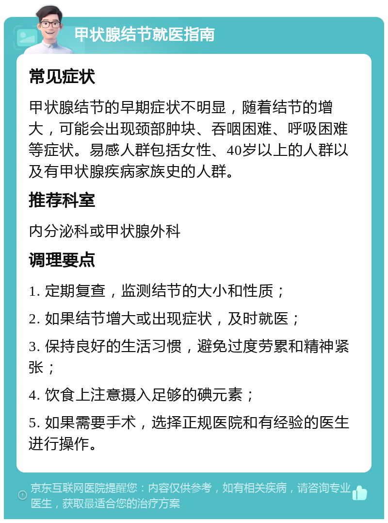 甲状腺结节就医指南 常见症状 甲状腺结节的早期症状不明显，随着结节的增大，可能会出现颈部肿块、吞咽困难、呼吸困难等症状。易感人群包括女性、40岁以上的人群以及有甲状腺疾病家族史的人群。 推荐科室 内分泌科或甲状腺外科 调理要点 1. 定期复查，监测结节的大小和性质； 2. 如果结节增大或出现症状，及时就医； 3. 保持良好的生活习惯，避免过度劳累和精神紧张； 4. 饮食上注意摄入足够的碘元素； 5. 如果需要手术，选择正规医院和有经验的医生进行操作。