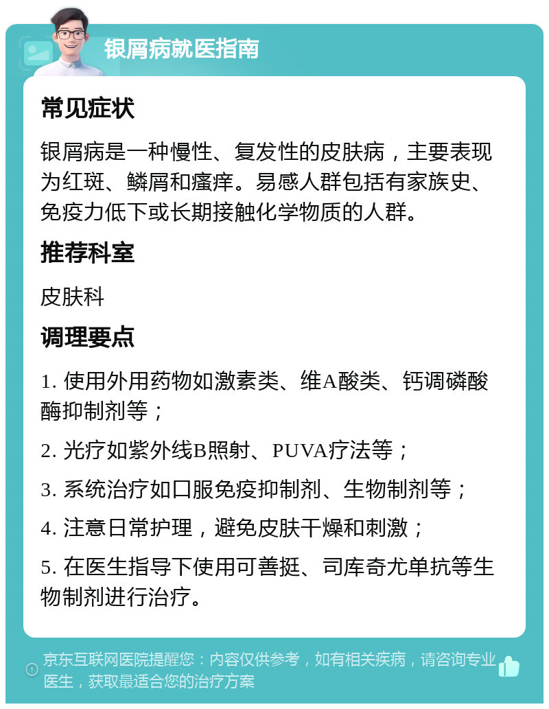 银屑病就医指南 常见症状 银屑病是一种慢性、复发性的皮肤病，主要表现为红斑、鳞屑和瘙痒。易感人群包括有家族史、免疫力低下或长期接触化学物质的人群。 推荐科室 皮肤科 调理要点 1. 使用外用药物如激素类、维A酸类、钙调磷酸酶抑制剂等； 2. 光疗如紫外线B照射、PUVA疗法等； 3. 系统治疗如口服免疫抑制剂、生物制剂等； 4. 注意日常护理，避免皮肤干燥和刺激； 5. 在医生指导下使用可善挺、司库奇尤单抗等生物制剂进行治疗。