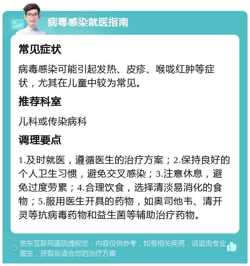 病毒感染就医指南 常见症状 病毒感染可能引起发热、皮疹、喉咙红肿等症状，尤其在儿童中较为常见。 推荐科室 儿科或传染病科 调理要点 1.及时就医，遵循医生的治疗方案；2.保持良好的个人卫生习惯，避免交叉感染；3.注意休息，避免过度劳累；4.合理饮食，选择清淡易消化的食物；5.服用医生开具的药物，如奥司他韦、清开灵等抗病毒药物和益生菌等辅助治疗药物。