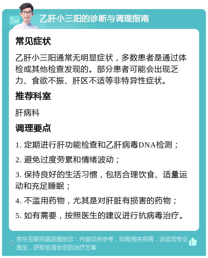 乙肝小三阳的诊断与调理指南 常见症状 乙肝小三阳通常无明显症状，多数患者是通过体检或其他检查发现的。部分患者可能会出现乏力、食欲不振、肝区不适等非特异性症状。 推荐科室 肝病科 调理要点 1. 定期进行肝功能检查和乙肝病毒DNA检测； 2. 避免过度劳累和情绪波动； 3. 保持良好的生活习惯，包括合理饮食、适量运动和充足睡眠； 4. 不滥用药物，尤其是对肝脏有损害的药物； 5. 如有需要，按照医生的建议进行抗病毒治疗。