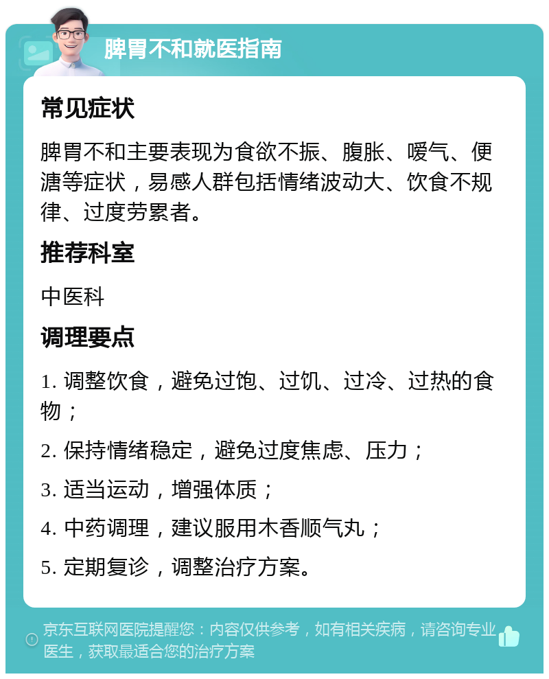 脾胃不和就医指南 常见症状 脾胃不和主要表现为食欲不振、腹胀、嗳气、便溏等症状，易感人群包括情绪波动大、饮食不规律、过度劳累者。 推荐科室 中医科 调理要点 1. 调整饮食，避免过饱、过饥、过冷、过热的食物； 2. 保持情绪稳定，避免过度焦虑、压力； 3. 适当运动，增强体质； 4. 中药调理，建议服用木香顺气丸； 5. 定期复诊，调整治疗方案。