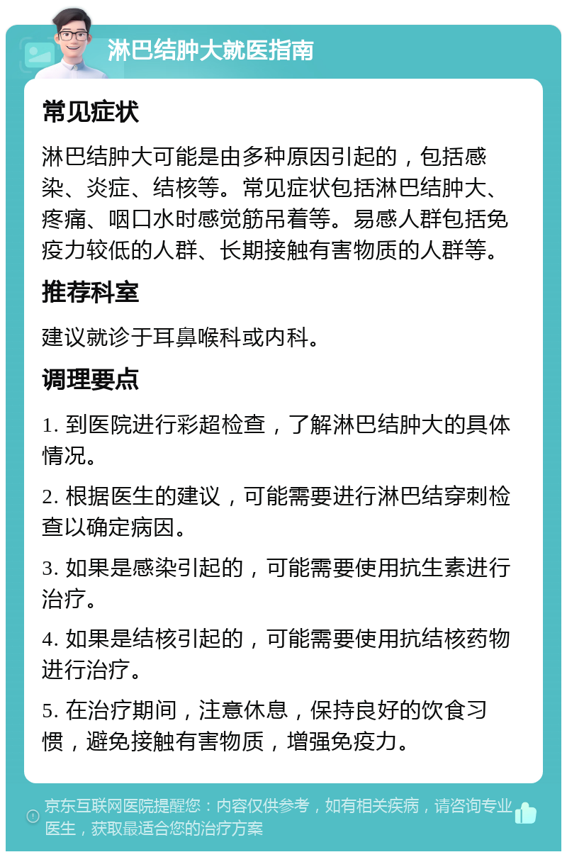 淋巴结肿大就医指南 常见症状 淋巴结肿大可能是由多种原因引起的，包括感染、炎症、结核等。常见症状包括淋巴结肿大、疼痛、咽口水时感觉筋吊着等。易感人群包括免疫力较低的人群、长期接触有害物质的人群等。 推荐科室 建议就诊于耳鼻喉科或内科。 调理要点 1. 到医院进行彩超检查，了解淋巴结肿大的具体情况。 2. 根据医生的建议，可能需要进行淋巴结穿刺检查以确定病因。 3. 如果是感染引起的，可能需要使用抗生素进行治疗。 4. 如果是结核引起的，可能需要使用抗结核药物进行治疗。 5. 在治疗期间，注意休息，保持良好的饮食习惯，避免接触有害物质，增强免疫力。