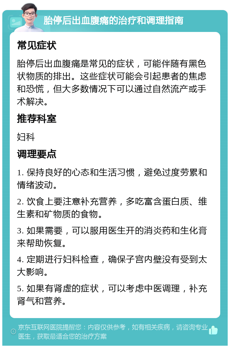 胎停后出血腹痛的治疗和调理指南 常见症状 胎停后出血腹痛是常见的症状，可能伴随有黑色状物质的排出。这些症状可能会引起患者的焦虑和恐慌，但大多数情况下可以通过自然流产或手术解决。 推荐科室 妇科 调理要点 1. 保持良好的心态和生活习惯，避免过度劳累和情绪波动。 2. 饮食上要注意补充营养，多吃富含蛋白质、维生素和矿物质的食物。 3. 如果需要，可以服用医生开的消炎药和生化膏来帮助恢复。 4. 定期进行妇科检查，确保子宫内壁没有受到太大影响。 5. 如果有肾虚的症状，可以考虑中医调理，补充肾气和营养。