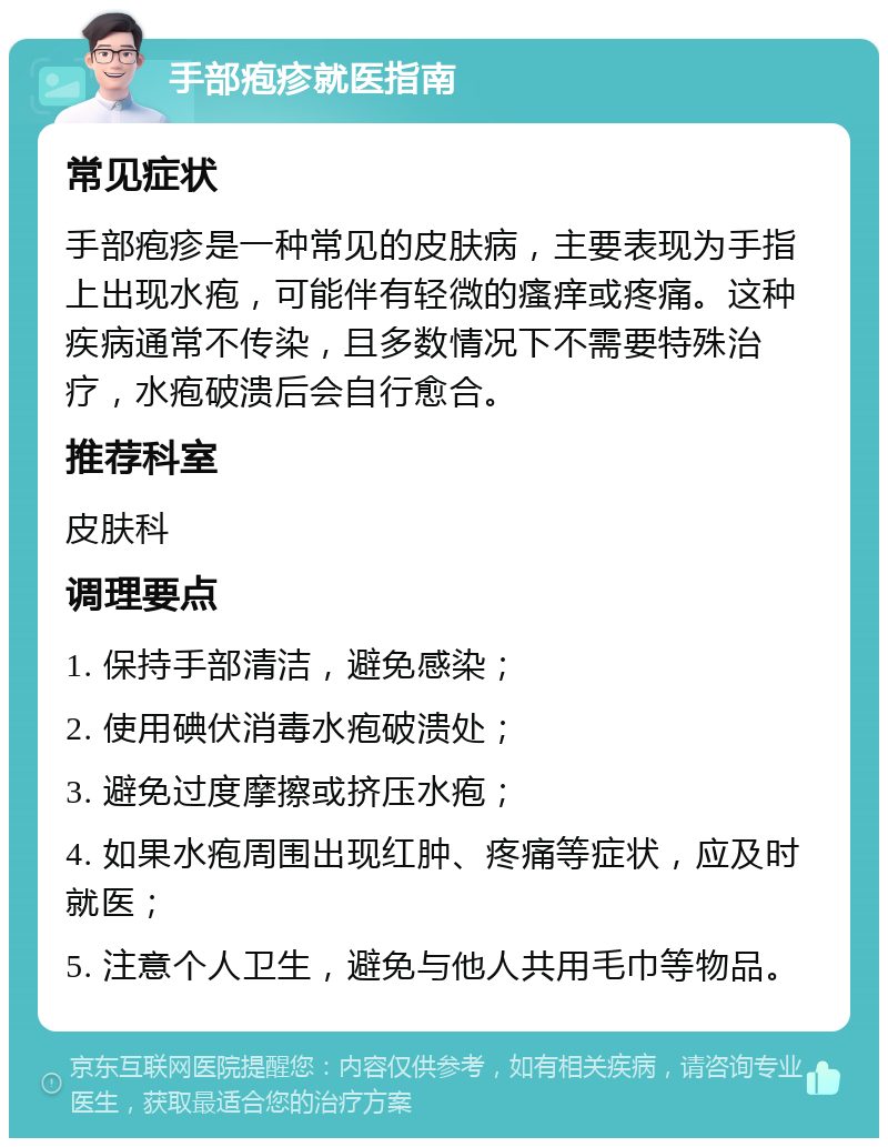 手部疱疹就医指南 常见症状 手部疱疹是一种常见的皮肤病，主要表现为手指上出现水疱，可能伴有轻微的瘙痒或疼痛。这种疾病通常不传染，且多数情况下不需要特殊治疗，水疱破溃后会自行愈合。 推荐科室 皮肤科 调理要点 1. 保持手部清洁，避免感染； 2. 使用碘伏消毒水疱破溃处； 3. 避免过度摩擦或挤压水疱； 4. 如果水疱周围出现红肿、疼痛等症状，应及时就医； 5. 注意个人卫生，避免与他人共用毛巾等物品。