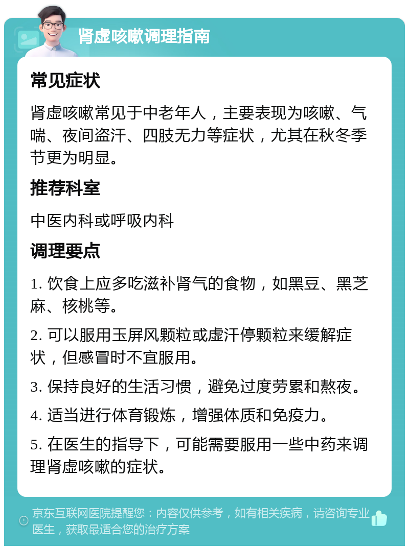 肾虚咳嗽调理指南 常见症状 肾虚咳嗽常见于中老年人，主要表现为咳嗽、气喘、夜间盗汗、四肢无力等症状，尤其在秋冬季节更为明显。 推荐科室 中医内科或呼吸内科 调理要点 1. 饮食上应多吃滋补肾气的食物，如黑豆、黑芝麻、核桃等。 2. 可以服用玉屏风颗粒或虚汗停颗粒来缓解症状，但感冒时不宜服用。 3. 保持良好的生活习惯，避免过度劳累和熬夜。 4. 适当进行体育锻炼，增强体质和免疫力。 5. 在医生的指导下，可能需要服用一些中药来调理肾虚咳嗽的症状。