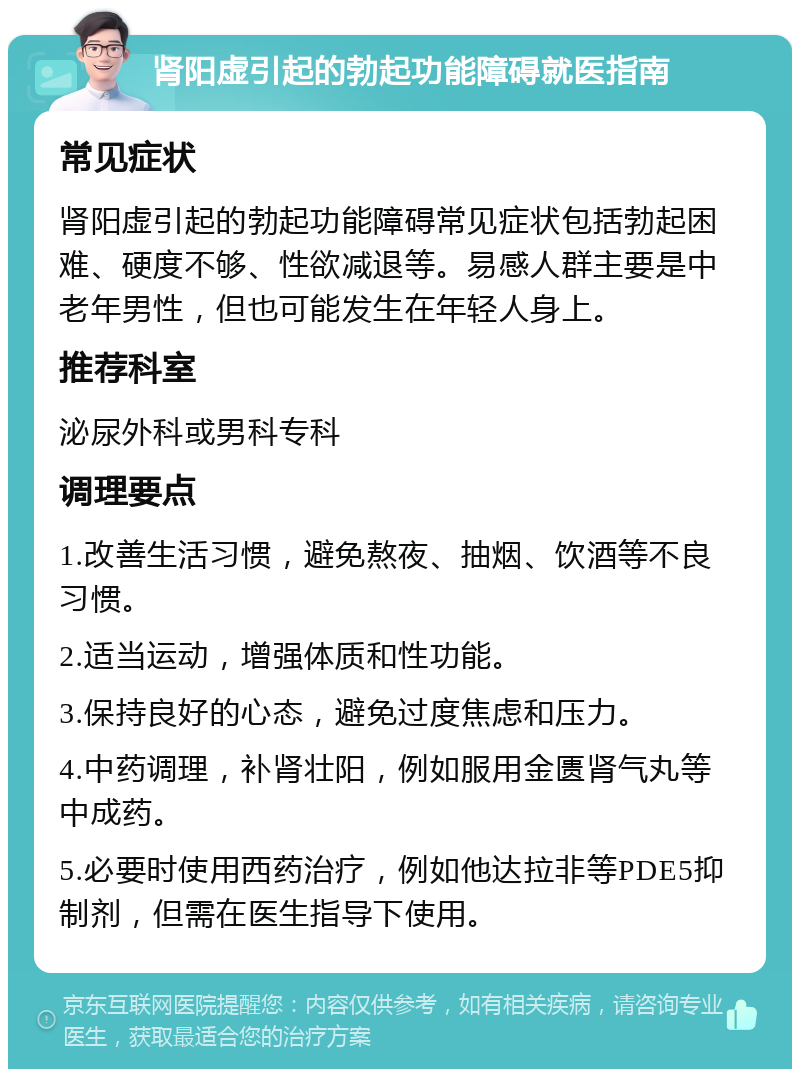 肾阳虚引起的勃起功能障碍就医指南 常见症状 肾阳虚引起的勃起功能障碍常见症状包括勃起困难、硬度不够、性欲减退等。易感人群主要是中老年男性，但也可能发生在年轻人身上。 推荐科室 泌尿外科或男科专科 调理要点 1.改善生活习惯，避免熬夜、抽烟、饮酒等不良习惯。 2.适当运动，增强体质和性功能。 3.保持良好的心态，避免过度焦虑和压力。 4.中药调理，补肾壮阳，例如服用金匮肾气丸等中成药。 5.必要时使用西药治疗，例如他达拉非等PDE5抑制剂，但需在医生指导下使用。