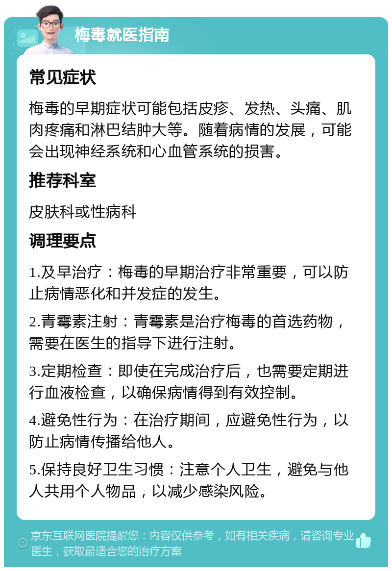 梅毒就医指南 常见症状 梅毒的早期症状可能包括皮疹、发热、头痛、肌肉疼痛和淋巴结肿大等。随着病情的发展，可能会出现神经系统和心血管系统的损害。 推荐科室 皮肤科或性病科 调理要点 1.及早治疗：梅毒的早期治疗非常重要，可以防止病情恶化和并发症的发生。 2.青霉素注射：青霉素是治疗梅毒的首选药物，需要在医生的指导下进行注射。 3.定期检查：即使在完成治疗后，也需要定期进行血液检查，以确保病情得到有效控制。 4.避免性行为：在治疗期间，应避免性行为，以防止病情传播给他人。 5.保持良好卫生习惯：注意个人卫生，避免与他人共用个人物品，以减少感染风险。