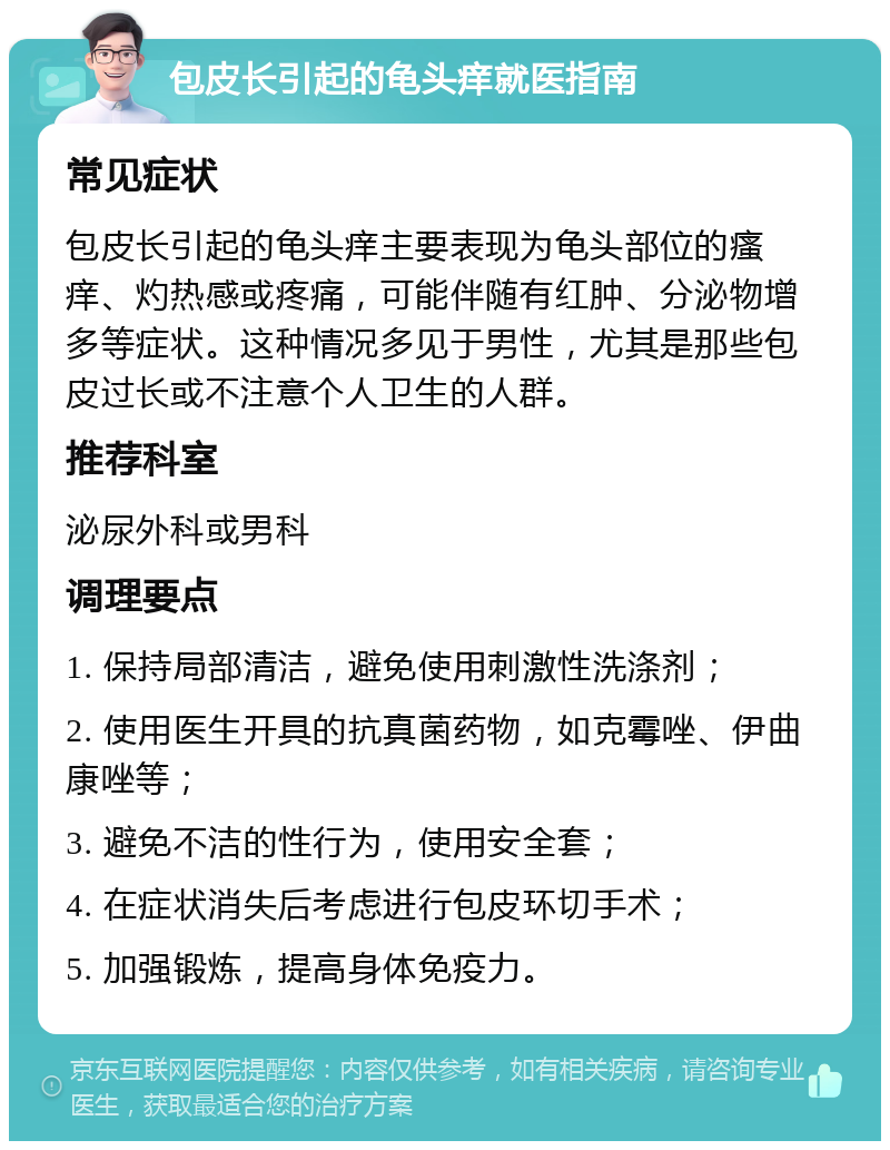 包皮长引起的龟头痒就医指南 常见症状 包皮长引起的龟头痒主要表现为龟头部位的瘙痒、灼热感或疼痛，可能伴随有红肿、分泌物增多等症状。这种情况多见于男性，尤其是那些包皮过长或不注意个人卫生的人群。 推荐科室 泌尿外科或男科 调理要点 1. 保持局部清洁，避免使用刺激性洗涤剂； 2. 使用医生开具的抗真菌药物，如克霉唑、伊曲康唑等； 3. 避免不洁的性行为，使用安全套； 4. 在症状消失后考虑进行包皮环切手术； 5. 加强锻炼，提高身体免疫力。