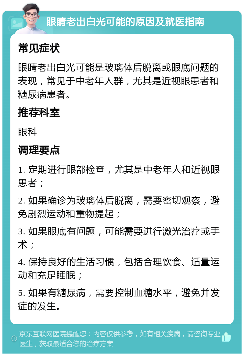 眼睛老出白光可能的原因及就医指南 常见症状 眼睛老出白光可能是玻璃体后脱离或眼底问题的表现，常见于中老年人群，尤其是近视眼患者和糖尿病患者。 推荐科室 眼科 调理要点 1. 定期进行眼部检查，尤其是中老年人和近视眼患者； 2. 如果确诊为玻璃体后脱离，需要密切观察，避免剧烈运动和重物提起； 3. 如果眼底有问题，可能需要进行激光治疗或手术； 4. 保持良好的生活习惯，包括合理饮食、适量运动和充足睡眠； 5. 如果有糖尿病，需要控制血糖水平，避免并发症的发生。