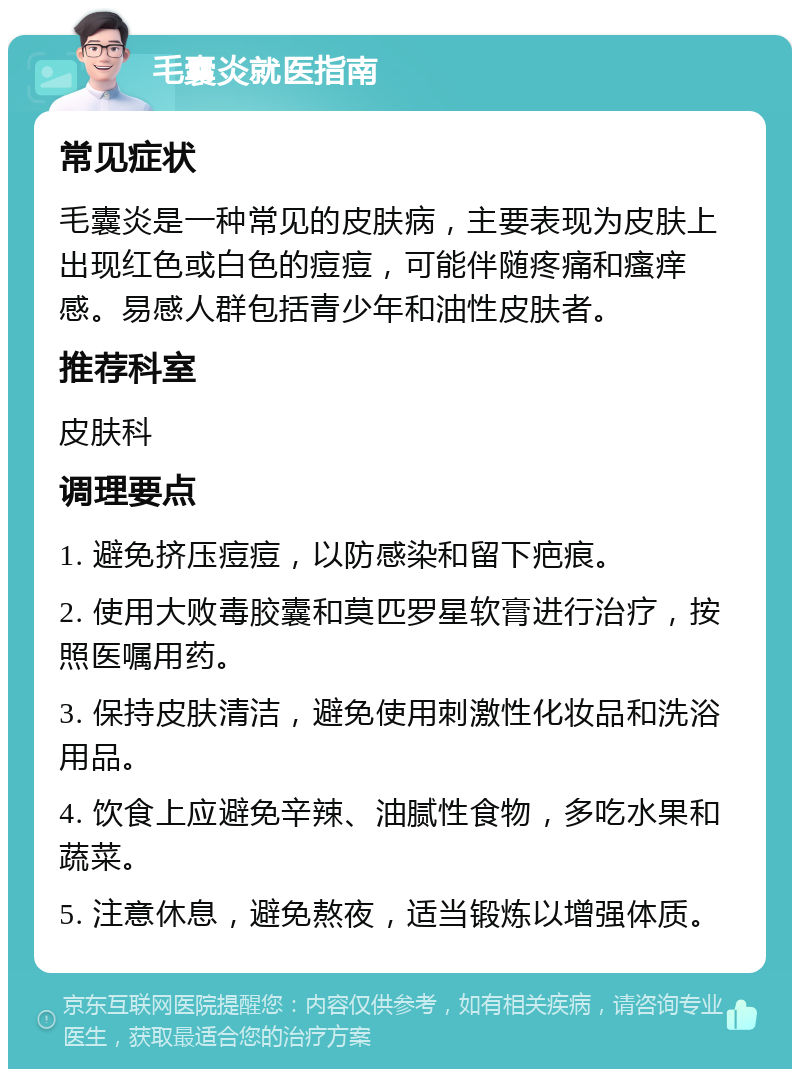 毛囊炎就医指南 常见症状 毛囊炎是一种常见的皮肤病，主要表现为皮肤上出现红色或白色的痘痘，可能伴随疼痛和瘙痒感。易感人群包括青少年和油性皮肤者。 推荐科室 皮肤科 调理要点 1. 避免挤压痘痘，以防感染和留下疤痕。 2. 使用大败毒胶囊和莫匹罗星软膏进行治疗，按照医嘱用药。 3. 保持皮肤清洁，避免使用刺激性化妆品和洗浴用品。 4. 饮食上应避免辛辣、油腻性食物，多吃水果和蔬菜。 5. 注意休息，避免熬夜，适当锻炼以增强体质。