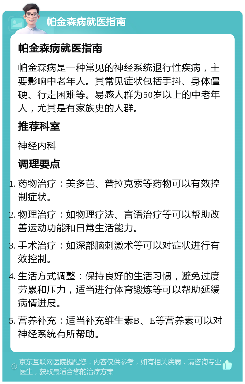 帕金森病就医指南 帕金森病就医指南 帕金森病是一种常见的神经系统退行性疾病，主要影响中老年人。其常见症状包括手抖、身体僵硬、行走困难等。易感人群为50岁以上的中老年人，尤其是有家族史的人群。 推荐科室 神经内科 调理要点 药物治疗：美多芭、普拉克索等药物可以有效控制症状。 物理治疗：如物理疗法、言语治疗等可以帮助改善运动功能和日常生活能力。 手术治疗：如深部脑刺激术等可以对症状进行有效控制。 生活方式调整：保持良好的生活习惯，避免过度劳累和压力，适当进行体育锻炼等可以帮助延缓病情进展。 营养补充：适当补充维生素B、E等营养素可以对神经系统有所帮助。