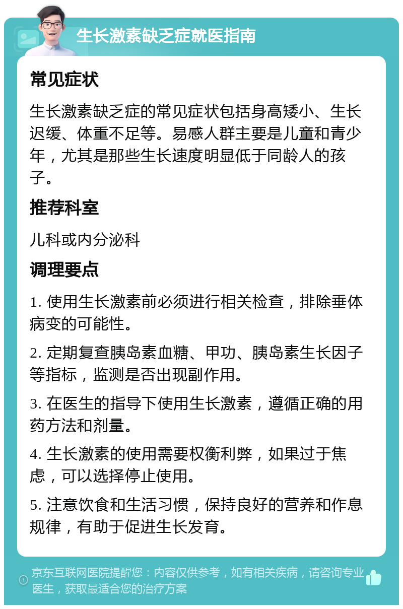 生长激素缺乏症就医指南 常见症状 生长激素缺乏症的常见症状包括身高矮小、生长迟缓、体重不足等。易感人群主要是儿童和青少年，尤其是那些生长速度明显低于同龄人的孩子。 推荐科室 儿科或内分泌科 调理要点 1. 使用生长激素前必须进行相关检查，排除垂体病变的可能性。 2. 定期复查胰岛素血糖、甲功、胰岛素生长因子等指标，监测是否出现副作用。 3. 在医生的指导下使用生长激素，遵循正确的用药方法和剂量。 4. 生长激素的使用需要权衡利弊，如果过于焦虑，可以选择停止使用。 5. 注意饮食和生活习惯，保持良好的营养和作息规律，有助于促进生长发育。