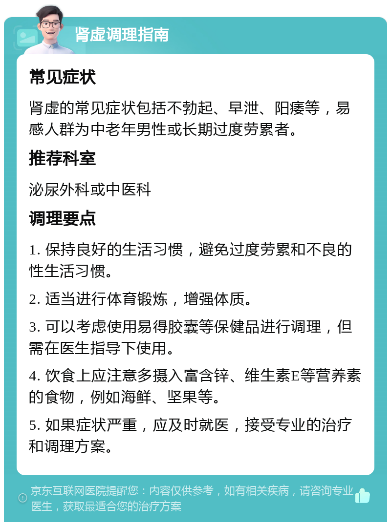 肾虚调理指南 常见症状 肾虚的常见症状包括不勃起、早泄、阳痿等，易感人群为中老年男性或长期过度劳累者。 推荐科室 泌尿外科或中医科 调理要点 1. 保持良好的生活习惯，避免过度劳累和不良的性生活习惯。 2. 适当进行体育锻炼，增强体质。 3. 可以考虑使用易得胶囊等保健品进行调理，但需在医生指导下使用。 4. 饮食上应注意多摄入富含锌、维生素E等营养素的食物，例如海鲜、坚果等。 5. 如果症状严重，应及时就医，接受专业的治疗和调理方案。