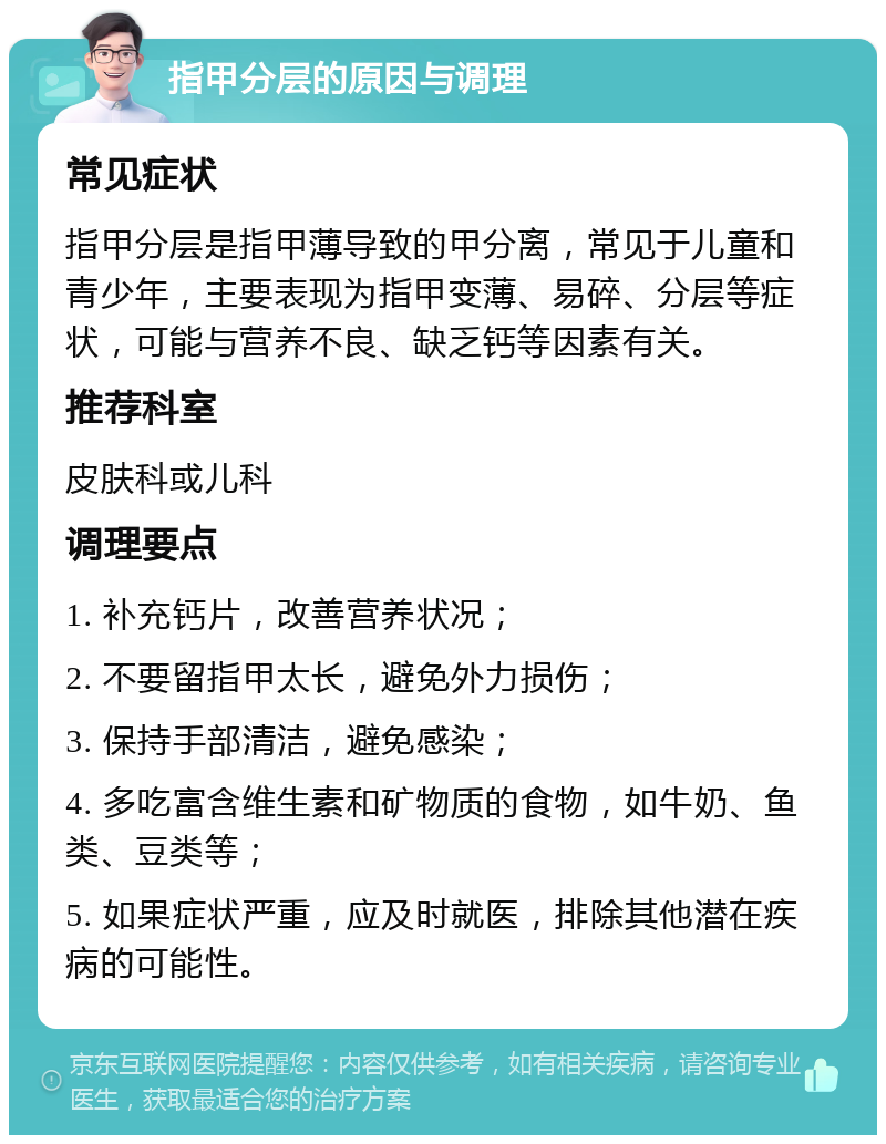 指甲分层的原因与调理 常见症状 指甲分层是指甲薄导致的甲分离，常见于儿童和青少年，主要表现为指甲变薄、易碎、分层等症状，可能与营养不良、缺乏钙等因素有关。 推荐科室 皮肤科或儿科 调理要点 1. 补充钙片，改善营养状况； 2. 不要留指甲太长，避免外力损伤； 3. 保持手部清洁，避免感染； 4. 多吃富含维生素和矿物质的食物，如牛奶、鱼类、豆类等； 5. 如果症状严重，应及时就医，排除其他潜在疾病的可能性。