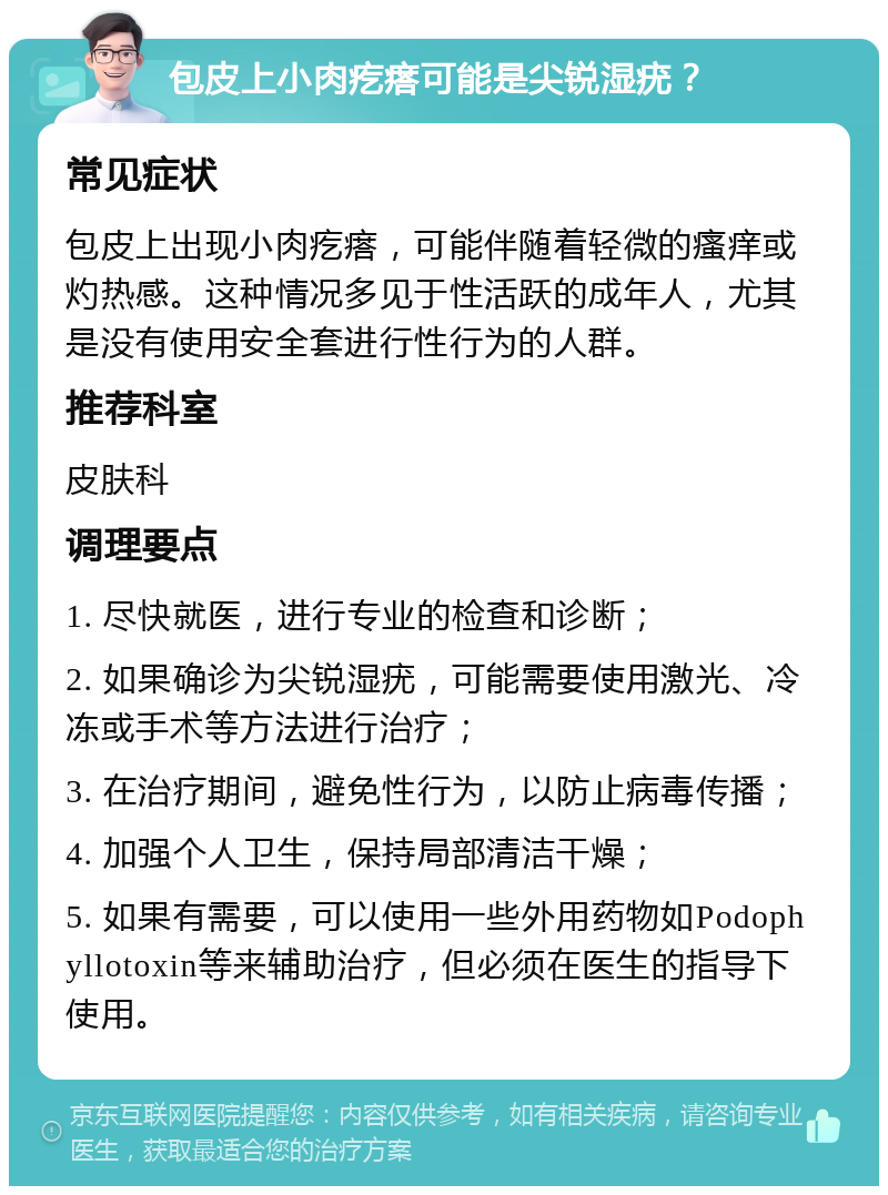 包皮上小肉疙瘩可能是尖锐湿疣？ 常见症状 包皮上出现小肉疙瘩，可能伴随着轻微的瘙痒或灼热感。这种情况多见于性活跃的成年人，尤其是没有使用安全套进行性行为的人群。 推荐科室 皮肤科 调理要点 1. 尽快就医，进行专业的检查和诊断； 2. 如果确诊为尖锐湿疣，可能需要使用激光、冷冻或手术等方法进行治疗； 3. 在治疗期间，避免性行为，以防止病毒传播； 4. 加强个人卫生，保持局部清洁干燥； 5. 如果有需要，可以使用一些外用药物如Podophyllotoxin等来辅助治疗，但必须在医生的指导下使用。