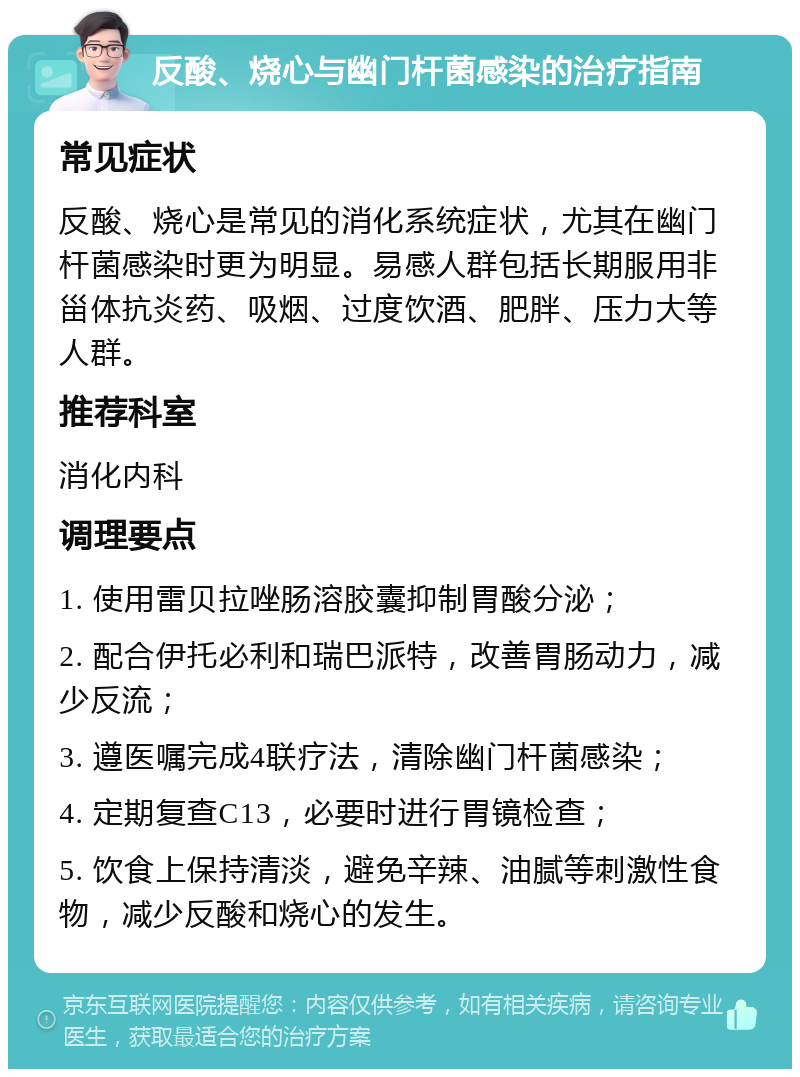 反酸、烧心与幽门杆菌感染的治疗指南 常见症状 反酸、烧心是常见的消化系统症状，尤其在幽门杆菌感染时更为明显。易感人群包括长期服用非甾体抗炎药、吸烟、过度饮酒、肥胖、压力大等人群。 推荐科室 消化内科 调理要点 1. 使用雷贝拉唑肠溶胶囊抑制胃酸分泌； 2. 配合伊托必利和瑞巴派特，改善胃肠动力，减少反流； 3. 遵医嘱完成4联疗法，清除幽门杆菌感染； 4. 定期复查C13，必要时进行胃镜检查； 5. 饮食上保持清淡，避免辛辣、油腻等刺激性食物，减少反酸和烧心的发生。