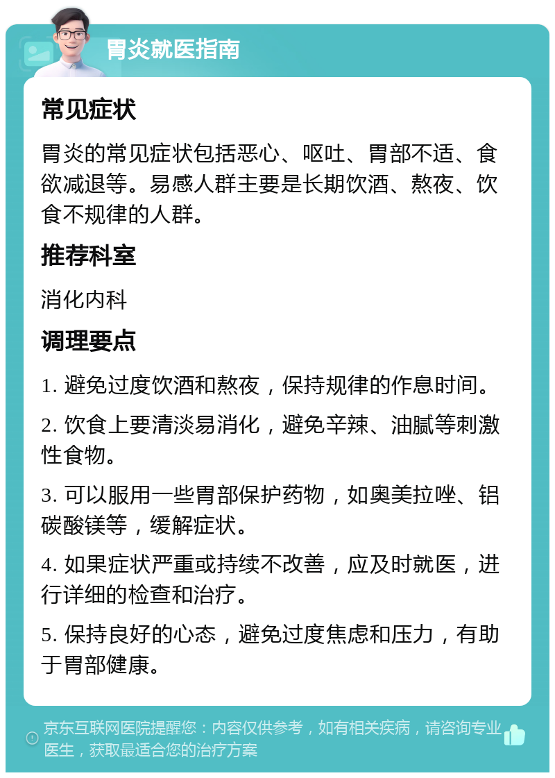 胃炎就医指南 常见症状 胃炎的常见症状包括恶心、呕吐、胃部不适、食欲减退等。易感人群主要是长期饮酒、熬夜、饮食不规律的人群。 推荐科室 消化内科 调理要点 1. 避免过度饮酒和熬夜，保持规律的作息时间。 2. 饮食上要清淡易消化，避免辛辣、油腻等刺激性食物。 3. 可以服用一些胃部保护药物，如奥美拉唑、铝碳酸镁等，缓解症状。 4. 如果症状严重或持续不改善，应及时就医，进行详细的检查和治疗。 5. 保持良好的心态，避免过度焦虑和压力，有助于胃部健康。